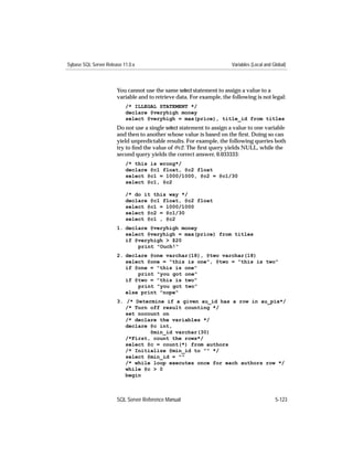 Sybase SQL Server Release 11.0.x                                       Variables (Local and Global)



                       You cannot use the same select statement to assign a value to a
                       variable and to retrieve data. For example, the following is not legal:
                           /* ILLEGAL STATEMENT */
                           declare @veryhigh money
                           select @veryhigh = max(price), title_id from titles
                       Do not use a single select statement to assign a value to one variable
                       and then to another whose value is based on the ﬁrst. Doing so can
                       yield unpredictable results. For example, the following queries both
                       try to ﬁnd the value of @c2. The ﬁrst query yields NULL, while the
                       second query yields the correct answer, 0.033333:
                           /* this is wrong*/
                           declare @c1 float, @c2 float
                           select @c1 = 1000/1000, @c2 = @c1/30
                           select @c1, @c2

                           /* do it this way */
                           declare @c1 float, @c2 float
                           select @c1 = 1000/1000
                           select @c2 = @c1/30
                           select @c1 , @c2
                       1. declare @veryhigh money
                          select @veryhigh = max(price) from titles
                          if @veryhigh > $20
                              print "Ouch!"
                       2. declare @one varchar(18), @two varchar(18)
                          select @one = "this is one", @two = "this is two"
                          if @one = "this is one"
                              print "you got one"
                          if @two = "this is two"
                              print "you got two"
                          else print "nope"
                       3. /* Determine if a given au_id has a row in au_pix*/
                          /* Turn off result counting */
                          set nocount on
                          /* declare the variables */
                          declare @c int,
                                  @min_id varchar(30)
                          /*First, count the rows*/
                          select @c = count(*) from authors
                          /* Initialize @min_id to "" */
                          select @min_id = ""
                          /* while loop executes once for each authors row */
                          while @c > 0
                          begin



                       SQL Server Reference Manual                                           5-123
 
