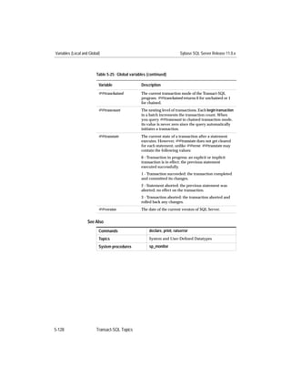 Variables (Local and Global)                                              Sybase SQL Server Release 11.0.x



                         Table 5-25: Global variables (continued)

                           Variable               Description
                           @@tranchained          The current transaction mode of the Transact-SQL
                                                  program. @@tranchained returns 0 for unchained or 1
                                                  for chained.
                           @@trancount            The nesting level of transactions. Each begin transaction
                                                  in a batch increments the transaction count. When
                                                  you query @@trancount in chained transaction mode,
                                                  its value is never zero since the query automatically
                                                  initiates a transaction.
                           @@transtate            The current state of a transaction after a statement
                                                  executes. However, @@transtate does not get cleared
                                                  for each statement, unlike @@error. @@transtate may
                                                  contain the following values:
                                                  0 - Transaction in progress: an explicit or implicit
                                                  transaction is in effect; the previous statement
                                                  executed successfully.
                                                  1 - Transaction succeeded: the transaction completed
                                                  and committed its changes.
                                                  2 - Statement aborted: the previous statement was
                                                  aborted; no effect on the transaction.
                                                  3 - Transaction aborted: the transaction aborted and
                                                  rolled back any changes.
                           @@version              The date of the current version of SQL Server.


                    See Also
                           Commands                    declare, print, raiserror
                           Topics                      System and User-Deﬁned Datatypes

                           System procedures           sp_monitor




5-128                    Transact-SQL Topics
 