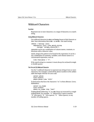 Sybase SQL Server Release 11.0.x                                              Wildcard Characters




                  Wildcard Characters
                  Function
                       Represent one or more characters, or a range of characters, in a match
                       string.

                  Using Wildcard Characters
                       Use wildcard characters in where and having clauses to ﬁnd character or
                       date/time information that is like—or not like—the match string:
                       {where | having} [not]
                          expression [not] like match_string
                              [escape "escape_character"]
                       expression can be any combination of column names, constants, or
                       functions with a character value.
                       match_string is the pattern to be found in the expression. It can be a
                       any combination of constants, variables, and column names or a
                       concatenated expression, such as:
                           like @variable + "%".
                       If the match string is a constant, it must always be enclosed in single
                       or double quotes.

                  The Percent (%) Wildcard Character
                       Use the % wildcard character to represent any string of zero or more
                       characters. For example, to ﬁnd all the phone numbers in the authors
                       table that begin with the 415 area code:
                           select phone
                           from authors
                           where phone like "415%"
                       To ﬁnd names that have the characters “en” in them (Bennet, Green,
                       McBadden):
                           select au_lname
                           from authors
                           where au_lname like "%en%"
                       Trailing blanks following “%” in a like clause are truncated to a single
                       trailing blank. For example, “%” followed by 2 spaces matches
                       “X ”(one space); “X ” (two spaces); “X ” (three spaces), or any
                       number of trailing spaces.




                       SQL Server Reference Manual                                         5-129
 