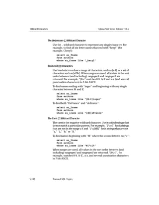 Wildcard Characters                                                   Sybase SQL Server Release 11.0.x



                      The Underscore (_) Wildcard Character
                           Use the _ wildcard character to represent any single character. For
                           example, to ﬁnd all six-letter names that end with “heryl” (for
                           example, Cheryl):
                               select au_fname
                               from authors
                               where au_fname like "_heryl"

                      Bracketed ([ ]) Characters
                           Use brackets to enclose a range of characters, such as [a-f], or a set of
                           characters such as [a2Br]. When ranges are used, all values in the sort
                           order between (and including) rangespec1 and rangespec2 are
                           returned. For example, “[0-z” matches 0-9, A-Z and a-z (and several
                           punctuation characters) in 7-bit ASCII.
                           To ﬁnd names ending with “inger” and beginning with any single
                           character between M and Z:
                               select au_lname
                               from authors
                               where au_lname like "[M-Z]inger"
                           To ﬁnd both “DeFrance” and “deFrance”:
                               select au_lname
                               from authors
                               where au_lname like "[dD]eFrance"

                      The Caret (^) Wildcard Character
                           The caret is the negative wildcard character. Use it to ﬁnd strings that
                           do not match a particular pattern. For example, “[^a-f]” ﬁnds strings
                           that are not in the range a-f and “[^a2bR]” ﬁnds strings that are not
                           “a,” “2,” “b,” or “R.”
                           To ﬁnd names beginning with “M” where the second letter is not “c”:
                               select au_lname
                               from authors
                               where au_lname like "M[^c]%"
                           When ranges are used, all values in the sort order between (and
                           including) rangespec1 and rangespec2 are returned. “[0-z]” , for
                           example, matches 0-9, A-Z , a-z, and several punctuation characters
                           in 7-bit ASCII.




5-130                      Transact-SQL Topics
 