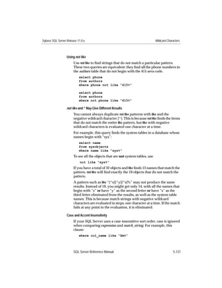 Sybase SQL Server Release 11.0.x                                                Wildcard Characters



                  Using not like
                       Use not like to ﬁnd strings that do not match a particular pattern.
                       These two queries are equivalent: they ﬁnd all the phone numbers in
                       the authors table that do not begin with the 415 area code.
                           select phone
                           from authors
                           where phone not like "415%"

                           select phone
                           from authors
                           where not phone like "415%"

                  not like and ^ May Give Different Results
                       You cannot always duplicate not like patterns with like and the
                       negative wildcard character [^]. This is because not like ﬁnds the items
                       that do not match the entire like pattern, but like with negative
                       wildcard characters is evaluated one character at a time.
                       For example, this query ﬁnds the system tables in a database whose
                       names begin with “sys”:
                           select name
                           from sysobjects
                           where name like "sys%"
                       To see all the objects that are not system tables, use
                            not like "sys%"
                       If you have a total of 32 objects and like ﬁnds 13 names that match the
                       pattern, not like will ﬁnd exactly the 19 objects that do not match the
                       pattern.
                       A pattern such as like “[^s][^y][^s]%” may not produce the same
                       results. Instead of 19, you might get only 14, with all the names that
                       begin with “s” or have “y” as the second letter or have “s” as the
                       third letter eliminated from the results, as well as the system table
                       names. This is because match strings with negative wildcard
                       characters are evaluated in steps, one character at a time. If the match
                       fails at any point in the evaluation, it is eliminated.

                  Case and Accent Insensitivity
                       If your SQL Server uses a case-insensitive sort order, case is ignored
                       when comparing expression and match_string. For example, this
                       clause:
                           where col_name like “Sm%”



                       SQL Server Reference Manual                                           5-131
 