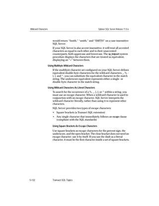 Wildcard Characters                                                     Sybase SQL Server Release 11.0.x



                          would return “Smith,” “smith,” and “SMITH” on a case-insensitive
                          SQL Server.
                          If your SQL Server is also accent-insensitive, it will treat all accented
                          characters as equal to each other and to their unaccented
                          counterparts, both uppercase and lowercase. The sp_helpsort system
                          procedure displays the characters that are treated as equivalent,
                          displaying an “=” between them.

                      Using Multibyte Wildcard Characters
                          If the multibyte character set conﬁgured on your SQL Server deﬁnes
                          equivalent double-byte characters for the wildcard characters _, %, -
                          [, ], and ^, you can substitute the equivalent character in the match
                          string. The underscore equivalent represents either a single- or
                          double-byte character in the match string.

                      Using Wildcard Characters As Literal Characters
                          To search for the occurrence of a %, _, [, ], or ^ within a string, you
                          must use an escape character. When a wildcard character is used in
                          conjunction with an escape character, SQL Server interprets the
                          wildcard character literally, rather than using it to represent other
                          characters.
                          SQL Server provides two types of escape characters:
                          • Square brackets (a Transact-SQL extension)
                          • Any single character that immediately follows an escape clause
                            (compliant with the SQL standards)

                          Using Square Brackets As Escape Characters
                          Use square brackets as escape characters for the percent sign, the
                          underscore, and the open bracket. The close bracket does not need an
                          escape character; use it by itself. If you use the dash as a literal
                          character, it must be the ﬁrst character inside a set of square brackets.




5-132                     Transact-SQL Topics
 