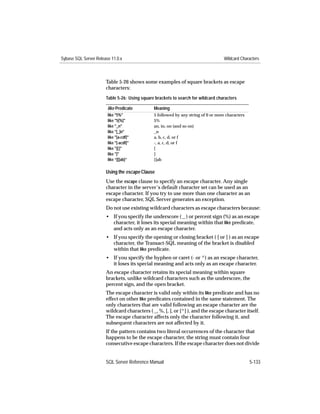 Sybase SQL Server Release 11.0.x                                                    Wildcard Characters



                       Table 5-26 shows some examples of square brackets as escape
                       characters:
                       Table 5-26: Using square brackets to search for wildcard characters

                        like Predicate         Meaning
                        like "5%"              5 followed by any string of 0 or more characters
                        like "5[%]"            5%
                        like "_n"              an, in, on (and so on)
                        like "[_]n"            _n
                        like "[a-cdf]"         a, b, c, d, or f
                        like "[-acdf]"         -, a, c, d, or f
                        like "[[]"             [
                        like "]"               ]
                        like “[[]ab]”          []ab

                       Using the escape Clause
                       Use the escape clause to specify an escape character. Any single
                       character in the server’s default character set can be used as an
                       escape character. If you try to use more than one character as an
                       escape character, SQL Server generates an exception.
                       Do not use existing wildcard characters as escape characters because:
                       • If you specify the underscore ( _ ) or percent sign (%) as an escape
                         character, it loses its special meaning within that like predicate,
                         and acts only as an escape character.
                       • If you specify the opening or closing bracket ( [ or ] ) as an escape
                         character, the Transact-SQL meaning of the bracket is disabled
                         within that like predicate.
                       • If you specify the hyphen or caret (- or ^) as an escape character,
                         it loses its special meaning and acts only as an escape character.
                       An escape character retains its special meaning within square
                       brackets, unlike wildcard characters such as the underscore, the
                       percent sign, and the open bracket.
                       The escape character is valid only within its like predicate and has no
                       effect on other like predicates contained in the same statement. The
                       only characters that are valid following an escape character are the
                       wildcard characters ( _, %, [, ], or [^] ), and the escape character itself.
                       The escape character affects only the character following it, and
                       subsequent characters are not affected by it.
                       If the pattern contains two literal occurrences of the character that
                       happens to be the escape character, the string must contain four
                       consecutive escape characters. If the escape character does not divide


                       SQL Server Reference Manual                                                5-133
 