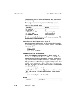 Wildcard Characters                                                          Sybase SQL Server Release 11.0.x



                          the pattern into pieces of one or two characters, SQL Server returns
                          an error message.
                          Following are examples of like predicates with escape clauses:.
                          Table 5-27: Using the escape Clause

                           like Predicate                                Meaning
                           like "5@%" escape "@"                         5%
                           like "*_n" escape "*"                         _n
                           like "%80@%%" escape "@"                      String containing 80%
                           like "*_sql**%" escape "*"                    String containing _sql*
                           like "%#####_#%%" escape "#"                  String containing ##_%

                          To enforce standard behavior and disable the special meaning of the
                          square brackets, use set ﬁpsﬂagger on.

                      Wildcard Characters Have No Special Meaning Without like
                          Wildcard characters used without like have no special meaning. For
                          example, this query ﬁnds any phone numbers that start with the four
                          characters “415%”:
                              select phone
                              from authors
                              where phone = "415%"

                      Using Wildcard Characters with datetime Data
                          When you use like with datetime values, SQL Server converts the
                          dates to the standard datetime format, and then to varchar. Since the
                          standard storage format does not include seconds or milliseconds,
                          you cannot search for seconds or milliseconds with like and a pattern.
                          It is a good idea to use like when you search for datetime values, since
                          datetime entries may contain a variety of date parts. For example, if
                          you insert the value “9:20” and the current date into a column named
                          arrival_time, the clause:
                              where arrival_time = '9:20'
                          would not ﬁnd the value, because SQL Server converts the entry into
                          “Jan 1 1900 9:20AM.” However, the clause below would ﬁnd this
                          value:
                              where arrival_time like '%9:20%'

                      See Also
                           Commands                       where Clause




5-134                     Transact-SQL Topics
 