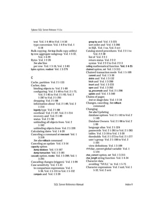 Sybase SQL Server Release 11.0.x



  text Vol. 1 4-48 to Vol. 1 4-50                       group by and Vol. 1 3-225
  type conversion Vol. 1 4-9 to Vol. 1                  sort order and Vol. 1 3-266
       4-18                                             in SQL Vol. 1 xx, Vol. 2 xvi
Bulk copying. See bcp (bulk copy utility)            Catalog stored procedures Vol. 2 2-1 to
by row aggregate subgroup Vol. 1 3-32,                       Vol. 2 2-38
       Vol. 1 4-29                                      list of Vol. 2 2-1
Bytes Vol. 1 2-20                                       return status Vol. 2 2-2
  See also Size                                         syntax Vol. 2 2-2 to Vol. 2 2-3
  per row Vol. 1 3-16, Vol. 1 3-83                   ceiling mathematical function Vol. 1 4-25
bytes option, readtext Vol. 1 3-279                  chained option, set Vol. 1 3-315
                                                     Chained transaction mode Vol. 1 5-109
                                                        commit and Vol. 1 3-30
C                                                       delete and Vol. 1 3-132
Cache, partition Vol. 2 1-133                           fetch and Vol. 1 3-200
Caches, data                                            insert and Vol. 1 3-233
  binding objects to Vol. 2 1-69                        open and Vol. 1 3-262
  conﬁguring Vol. 2 1-69 to Vol. 2 1-73,                sp_procxmode and Vol. 2 1-298
       Vol. 2 1-85 to Vol. 2 1-93, Vol. 2               update and Vol. 1 3-340
       1-287 to Vol. 2 1-291                         Chains of pages
  dropping Vol. 2 1-88                                  text or image data Vol. 1 2-34
  information about Vol. 2 1-89, Vol. 2              Changes, canceling. See rollback
       1-214                                                 command
  logonly type Vol. 2 1-88                           Changing
  overhead Vol. 2 1-87, Vol. 2 1-214                    See also Updating
  recovery and Vol. 2 1-89                              database options Vol. 2 1-142 to Vol. 2
  status Vol. 2 1-90                                         1-149
  unbinding all objects from Vol. 2                     Database Owners Vol. 2 1-98 to Vol. 2
       1-342                                                 1-99
  unbinding objects from Vol. 2 1-339                   language alias Vol. 2 1-324
Calculating dates Vol. 1 4-20                           passwords Vol. 2 1-281 to Vol. 2 1-283
Canceling a command at rowcount Vol. 1                  tables Vol. 1 3-10 to Vol. 1 3-20
       3-318                                            thresholds Vol. 2 1-273 to Vol. 2 1-277
  See also rollback command                             user’s group Vol. 2 1-100 to Vol. 2
Canceling an update Vol. 1 3-54                              1-101
capacity option                                         view deﬁnitions Vol. 1 3-109
  dump database Vol. 1 3-167                         @@char_convert global variable Vol. 1
  dump transaction Vol. 1 3-181                              5-124
cascade option, revoke Vol. 1 3-289, Vol. 1          char_convert option, set Vol. 1 3-315
       3-291                                         char_length string function Vol. 1 4-34
Cascading changes (triggers) Vol. 1 3-99             Character data
Case sensitivity Vol. 1 5-41                            avoiding “NULL” in Vol. 1 5-75
  in comparison expressions Vol. 1                   Character expressions Vol. 1 xxii, Vol. 1
       5-36, Vol. 1 5-131 to Vol. 1 5-132                    5-32, Vol. 2 xvii
  compute and Vol. 1 3-39



                       SQL Server Reference Manual                                      Index-9
 