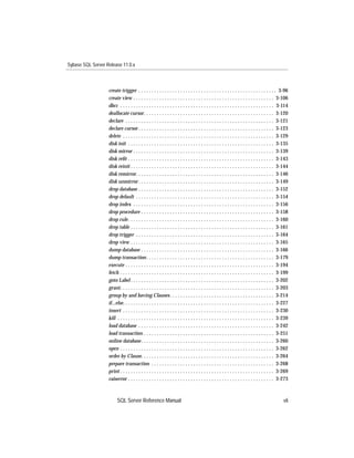 Sybase SQL Server Release 11.0.x



                   create trigger . . . . . . . . . . . . . . . . . . . . . . . . . . . . . . . . . . . . . . . . . . . . . . . . . . . . . 3-96
                   create view . . . . . . . . . . . . . . . . . . . . . . . . . . . . . . . . . . . . . . . . . . . . . . . . . . . . . . 3-106
                   dbcc . . . . . . . . . . . . . . . . . . . . . . . . . . . . . . . . . . . . . . . . . . . . . . . . . . . . . . . . . . . 3-114
                   deallocate cursor. . . . . . . . . . . . . . . . . . . . . . . . . . . . . . . . . . . . . . . . . . . . . . . . . . 3-120
                   declare . . . . . . . . . . . . . . . . . . . . . . . . . . . . . . . . . . . . . . . . . . . . . . . . . . . . . . . . . 3-121
                   declare cursor . . . . . . . . . . . . . . . . . . . . . . . . . . . . . . . . . . . . . . . . . . . . . . . . . . . . 3-123
                   delete . . . . . . . . . . . . . . . . . . . . . . . . . . . . . . . . . . . . . . . . . . . . . . . . . . . . . . . . . . 3-129
                   disk init . . . . . . . . . . . . . . . . . . . . . . . . . . . . . . . . . . . . . . . . . . . . . . . . . . . . . . . . 3-135
                   disk mirror . . . . . . . . . . . . . . . . . . . . . . . . . . . . . . . . . . . . . . . . . . . . . . . . . . . . . . 3-139
                   disk reﬁt . . . . . . . . . . . . . . . . . . . . . . . . . . . . . . . . . . . . . . . . . . . . . . . . . . . . . . . . 3-143
                   disk reinit . . . . . . . . . . . . . . . . . . . . . . . . . . . . . . . . . . . . . . . . . . . . . . . . . . . . . . . 3-144
                   disk remirror. . . . . . . . . . . . . . . . . . . . . . . . . . . . . . . . . . . . . . . . . . . . . . . . . . . . . 3-146
                   disk unmirror . . . . . . . . . . . . . . . . . . . . . . . . . . . . . . . . . . . . . . . . . . . . . . . . . . . . 3-149
                   drop database . . . . . . . . . . . . . . . . . . . . . . . . . . . . . . . . . . . . . . . . . . . . . . . . . . . . 3-152
                   drop default . . . . . . . . . . . . . . . . . . . . . . . . . . . . . . . . . . . . . . . . . . . . . . . . . . . . . 3-154
                   drop index . . . . . . . . . . . . . . . . . . . . . . . . . . . . . . . . . . . . . . . . . . . . . . . . . . . . . . 3-156
                   drop procedure . . . . . . . . . . . . . . . . . . . . . . . . . . . . . . . . . . . . . . . . . . . . . . . . . . . 3-158
                   drop rule . . . . . . . . . . . . . . . . . . . . . . . . . . . . . . . . . . . . . . . . . . . . . . . . . . . . . . . . 3-160
                   drop table . . . . . . . . . . . . . . . . . . . . . . . . . . . . . . . . . . . . . . . . . . . . . . . . . . . . . . . 3-161
                   drop trigger . . . . . . . . . . . . . . . . . . . . . . . . . . . . . . . . . . . . . . . . . . . . . . . . . . . . . 3-164
                   drop view . . . . . . . . . . . . . . . . . . . . . . . . . . . . . . . . . . . . . . . . . . . . . . . . . . . . . . . 3-165
                   dump database . . . . . . . . . . . . . . . . . . . . . . . . . . . . . . . . . . . . . . . . . . . . . . . . . . . 3-166
                   dump transaction . . . . . . . . . . . . . . . . . . . . . . . . . . . . . . . . . . . . . . . . . . . . . . . . . 3-179
                   execute . . . . . . . . . . . . . . . . . . . . . . . . . . . . . . . . . . . . . . . . . . . . . . . . . . . . . . . . . 3-194
                   fetch . . . . . . . . . . . . . . . . . . . . . . . . . . . . . . . . . . . . . . . . . . . . . . . . . . . . . . . . . . . 3-199
                   goto Label . . . . . . . . . . . . . . . . . . . . . . . . . . . . . . . . . . . . . . . . . . . . . . . . . . . . . . . 3-202
                   grant. . . . . . . . . . . . . . . . . . . . . . . . . . . . . . . . . . . . . . . . . . . . . . . . . . . . . . . . . . . 3-203
                   group by and having Clauses. . . . . . . . . . . . . . . . . . . . . . . . . . . . . . . . . . . . . . . . 3-214
                   if...else. . . . . . . . . . . . . . . . . . . . . . . . . . . . . . . . . . . . . . . . . . . . . . . . . . . . . . . . . . 3-227
                   insert . . . . . . . . . . . . . . . . . . . . . . . . . . . . . . . . . . . . . . . . . . . . . . . . . . . . . . . . . . 3-230
                   kill . . . . . . . . . . . . . . . . . . . . . . . . . . . . . . . . . . . . . . . . . . . . . . . . . . . . . . . . . . . . 3-239
                   load database . . . . . . . . . . . . . . . . . . . . . . . . . . . . . . . . . . . . . . . . . . . . . . . . . . . . 3-242
                   load transaction . . . . . . . . . . . . . . . . . . . . . . . . . . . . . . . . . . . . . . . . . . . . . . . . . . 3-251
                   online database . . . . . . . . . . . . . . . . . . . . . . . . . . . . . . . . . . . . . . . . . . . . . . . . . . . 3-260
                   open . . . . . . . . . . . . . . . . . . . . . . . . . . . . . . . . . . . . . . . . . . . . . . . . . . . . . . . . . . . 3-262
                   order by Clause. . . . . . . . . . . . . . . . . . . . . . . . . . . . . . . . . . . . . . . . . . . . . . . . . . . 3-264
                   prepare transaction . . . . . . . . . . . . . . . . . . . . . . . . . . . . . . . . . . . . . . . . . . . . . . . 3-268
                   print . . . . . . . . . . . . . . . . . . . . . . . . . . . . . . . . . . . . . . . . . . . . . . . . . . . . . . . . . . . 3-269
                   raiserror . . . . . . . . . . . . . . . . . . . . . . . . . . . . . . . . . . . . . . . . . . . . . . . . . . . . . . . . 3-273



                         SQL Server Reference Manual                                                                                             vii
 