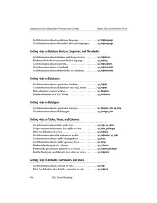 Using System and Catalog Stored Procedures to Get Help                               Sybase SQL Server Release 11.0.x



   Get information about an alternate language . . . . . . . . . . . . . . . . sp_helplanguage
   Get information about all installed alternate languages . . . . . . . sp_helplanguage


Getting Help on Database Devices, Segments, and Thresholds
   Get information about database and dump devices . . . . . . . . . . sp_helpdevice
   Find out which device contains the ﬁrst log page . . . . . . . . . . . . sp_helplog
   Get information about segments. . . . . . . . . . . . . . . . . . . . . . . . . . . sp_helpsegment
   Get information about a threshold . . . . . . . . . . . . . . . . . . . . . . . . . sp_helpthreshold
   Get information about all thresholds in a database . . . . . . . . . . . sp_helpthreshold


Getting Help on Databases
   Get information about a particular database. . . . . . . . . . . . . . . . . sp_helpdb
   Get information about all databases on a SQL Server . . . . . . . . . sp_helpdb
   List a database’s option settings . . . . . . . . . . . . . . . . . . . . . . . . . . . sp_dboption
   List the databases on a SQL Server . . . . . . . . . . . . . . . . . . . . . . . . . sp_databases


Getting Help on Datatypes
   Get information about a particular datatype. . . . . . . . . . . . . . . . . sp_datatype_info, sp_help
   Get information about all datatypes. . . . . . . . . . . . . . . . . . . . . . . . sp_datatype_info


Getting Help on Tables, Views, and Columns
   Get information about tables and views . . . . . . . . . . . . . . . . . . . . sp_help, sp_tables
   Get permissions information for a table or view . . . . . . . . . . . . . sp_table_privileges
   Print the deﬁnition of a view . . . . . . . . . . . . . . . . . . . . . . . . . . . . . . sp_helptext
   Get information about the indexes on a table . . . . . . . . . . . . . . . . sp_helpindex, sp_help
   Get information about a table’s foreign keys . . . . . . . . . . . . . . . . sp_fkeys
   Get information about a table’s primary keys. . . . . . . . . . . . . . . . sp_pkeys
   Find out the datatype of a column . . . . . . . . . . . . . . . . . . . . . . . . . sp_columns
   Find out the permissions granted on a column . . . . . . . . . . . . . . sp_column_privileges
   List the likely join candidates in two tables or views. . . . . . . . . . sp_helpjoins


Getting Help on Defaults, Constraints, and Rules
   Get information about a default or rule . . . . . . . . . . . . . . . . . . . . . sp_help
   Print the deﬁnition of a default, constraint, or rule . . . . . . . . . . . sp_helptext


1-46                       SQL Server Roadmap
 