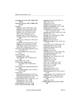 Sybase SQL Server Release 11.0.x



create trigger command Vol. 1 3-96 to Vol.             aggregate functions and Vol. 1 4-7
        1 3-113                                        client Vol. 1 5-17
create view command Vol. 1 3-106 to Vol.               closing Vol. 1 3-29
        1 3-113                                        compute clause and Vol. 1 3-36
Creating                                               datatype compatibility Vol. 1 3-199
   databases Vol. 1 3-43 to Vol. 1 3-47                deallocating Vol. 1 3-120
   datatypes Vol. 2 1-41 to Vol. 2 1-46                declaring Vol. 1 3-123 to Vol. 1 3-128,
   defaults Vol. 1 3-48 to Vol. 1 3-50                      Vol. 1 5-14 to Vol. 1 5-21
   indexes Vol. 1 3-51 to Vol. 1 3-58                  deleting rows Vol. 1 3-132, Vol. 1 5-20
   rules Vol. 1 3-70 to Vol. 1 3-73                    execute Vol. 1 5-17
   schemas Vol. 1 3-74 to Vol. 1 3-75                  fetching Vol. 1 3-199 to Vol. 1 3-201
   stored procedures Vol. 1 3-59 to Vol. 1             for browse and Vol. 1 5-8
        3-69                                           grant and Vol. 1 3-210
   tables Vol. 1 3-76 to Vol. 1 3-95, Vol. 1           group by and Vol. 1 3-217
        3-302                                          Halloween problem Vol. 1 3-127, Vol.
   thresholds Vol. 2 1-35 to Vol. 2 1-40                    1 5-21
   triggers Vol. 1 3-96 to Vol. 1 3-105                indexes and Vol. 1 5-19 to Vol. 1 5-21
   user aliases Vol. 2 1-10 to Vol. 2 1-11             information about Vol. 2 1-138
   views Vol. 1 3-106 to Vol. 1 3-113                  isolation levels and Vol. 1 5-53
Curly braces ({}) in SQL statements Vol.               in joins Vol. 1 5-65
        1 xix, Vol. 2 xv                               language Vol. 1 5-18
Currency symbols Vol. 1 2-16, Vol. 1                   locking and Vol. 1 5-23 to Vol. 1 5-26
        5-41                                           nonunique indexes Vol. 1 5-19
Current database                                       opening Vol. 1 3-262
   changing Vol. 1 3-348                               order by and Vol. 1 3-265, Vol. 1 5-19
   space used by Vol. 2 1-330 to Vol. 2                position Vol. 1 5-14
        1-332                                          read-only Vol. 1 3-126
Current date Vol. 1 4-20                               regions Vol. 1 5-18
Current locks, sp_lock system                          scans Vol. 1 3-126, Vol. 1 5-19
        procedure Vol. 1 3-241, Vol. 2                 scope Vol. 1 3-125, Vol. 1 5-18
        1-255                                          select and Vol. 1 3-309
Current processes. See Processes (Server               server Vol. 1 5-17
        tasks)                                         set options for Vol. 1 1-57
Current usage statistics Vol. 2 1-315 to               subqueries and Vol. 1 5-93
        Vol. 2 1-316                                   transactions and Vol. 1 5-117 to Vol. 1
Current user                                                5-118
   suser_id system function Vol. 1 4-43                unique indexes Vol. 1 5-19, Vol. 1 5-53
   suser_name system function Vol. 1 4-43              updatable Vol. 1 3-126, Vol. 1 5-23
   user system function Vol. 1 4-43                    updating rows Vol. 1 3-341, Vol. 1
Cursor result set Vol. 1 3-126, Vol. 1 5-14                 5-20
   datatypes and Vol. 1 3-199                          using Vol. 1 1-60
   returning rows Vol. 1 3-199                       curunreservedpgs system function Vol. 1
cursor rows option, set Vol. 1 3-316                        4-41
Cursors Vol. 1 5-14 to Vol. 1 5-26



                       SQL Server Reference Manual                                    Index-15
 