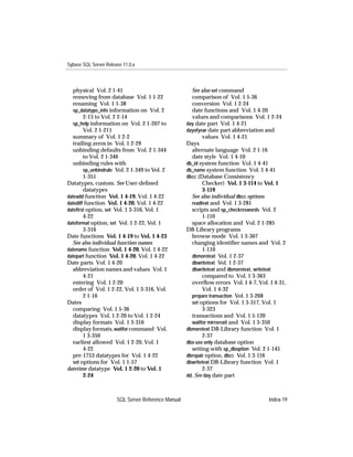 Sybase SQL Server Release 11.0.x



  physical Vol. 2 1-41                                 See also set command
  removing from database Vol. 1 1-22                   comparison of Vol. 1 5-36
  renaming Vol. 1 1-38                                 conversion Vol. 1 2-24
  sp_datatype_info information on Vol. 2               date functions and Vol. 1 4-20
        2-13 to Vol. 2 2-14                            values and comparisons Vol. 1 2-24
  sp_help information on Vol. 2 1-207 to             day date part Vol. 1 4-21
        Vol. 2 1-211                                 dayofyear date part abbreviation and
  summary of Vol. 1 2-2                                     values Vol. 1 4-21
  trailing zeros in Vol. 1 2-29                      Days
  unbinding defaults from Vol. 2 1-344                 alternate language Vol. 2 1-16
        to Vol. 2 1-346                                date style Vol. 1 4-10
  unbinding rules with                               db_id system function Vol. 1 4-41
        sp_unbindrule Vol. 2 1-349 to Vol. 2         db_name system function Vol. 1 4-41
        1-351                                        dbcc (Database Consistency
Datatypes, custom. See User-deﬁned                          Checker) Vol. 1 3-114 to Vol. 1
        datatypes                                           3-119
dateadd function Vol. 1 4-19, Vol. 1 4-22              See also individual dbcc options
datediff function Vol. 1 4-20, Vol. 1 4-22             readtext and Vol. 1 3-281
dateﬁrst option, set Vol. 1 3-316, Vol. 1              scripts and sp_checkreswords Vol. 2
        4-22                                                1-110
dateformat option, set Vol. 1 2-22, Vol. 1             space allocation and Vol. 2 1-285
        3-316                                        DB-Library programs
Date functions Vol. 1 4-19 to Vol. 1 4-23              browse mode Vol. 1 3-307
  See also individual function names                   changing identiﬁer names and Vol. 2
datename function Vol. 1 4-20, Vol. 1 4-22                  1-110
datepart function Vol. 1 4-20, Vol. 1 4-22             dbmoretext Vol. 1 2-37
Date parts Vol. 1 4-20                                 dbwritetext Vol. 1 2-37
  abbreviation names and values Vol. 1                 dbwritetext and dbmoretext, writetext
        4-21                                                compared to Vol. 1 3-363
  entering Vol. 1 2-20                                 overﬂow errors Vol. 1 4-7, Vol. 1 4-31,
  order of Vol. 1 2-22, Vol. 1 3-316, Vol.                  Vol. 1 4-32
        2 1-16                                         prepare transaction Vol. 1 3-268
Dates                                                  set options for Vol. 1 3-317, Vol. 1
  comparing Vol. 1 5-36                                     3-323
  datatypes Vol. 1 2-20 to Vol. 1 2-24                 transactions and Vol. 1 5-120
  display formats Vol. 1 3-316                         waitfor mirrorexit and Vol. 1 3-350
  display formats, waitfor command Vol.              dbmoretext DB-Library function Vol. 1
        1 3-350                                             2-37
  earliest allowed Vol. 1 2-20, Vol. 1               dbo use only database option
        4-22                                           setting with sp_dboption Vol. 2 1-145
  pre-1753 datatypes for Vol. 1 4-22                 dbrepair option, dbcc Vol. 1 3-116
  set options for Vol. 1 1-57                        dbwritetext DB-Library function Vol. 1
datetime datatype Vol. 1 2-20 to Vol. 1                     2-37
        2-24                                         dd. See day date part



                       SQL Server Reference Manual                                     Index-19
 
