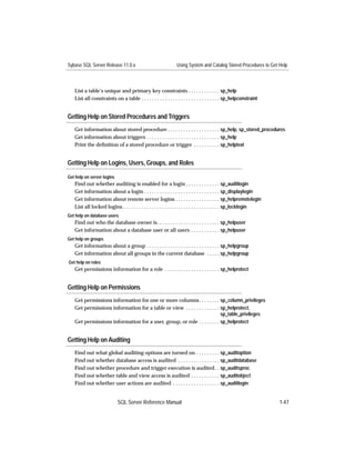 Sybase SQL Server Release 11.0.x                               Using System and Catalog Stored Procedures to Get Help



   List a table’s unique and primary key constraints . . . . . . . . . . . . sp_help
   List all constraints on a table . . . . . . . . . . . . . . . . . . . . . . . . . . . . . . sp_helpconstraint


Getting Help on Stored Procedures and Triggers
   Get information about stored procedure . . . . . . . . . . . . . . . . . . . . sp_help, sp_stored_procedures
   Get information about triggers . . . . . . . . . . . . . . . . . . . . . . . . . . . . sp_help
   Print the deﬁnition of a stored procedure or trigger . . . . . . . . . . sp_helptext


Getting Help on Logins, Users, Groups, and Roles

Get help on server logins
   Find out whether auditing is enabled for a login . . . . . . . . . . . . . sp_auditlogin
   Get information about a login . . . . . . . . . . . . . . . . . . . . . . . . . . . . . sp_displaylogin
   Get information about remote server logins . . . . . . . . . . . . . . . . . sp_helpremotelogin
   List all locked logins . . . . . . . . . . . . . . . . . . . . . . . . . . . . . . . . . . . . . sp_locklogin
Get help on database users
   Find out who the database owner is. . . . . . . . . . . . . . . . . . . . . . . . sp_helpuser
   Get information about a database user or all users . . . . . . . . . . . sp_helpuser
Get help on groups
   Get information about a group . . . . . . . . . . . . . . . . . . . . . . . . . . . . sp_helpgroup
   Get information about all groups in the current database . . . . . sp_helpgroup
Get help on roles
   Get permissions information for a role . . . . . . . . . . . . . . . . . . . . . sp_helprotect


Getting Help on Permissions
   Get permissions information for one or more columns. . . . . . . . sp_column_privileges
   Get permissions information for a table or view . . . . . . . . . . . . . sp_helprotect,
                                                                             sp_table_privileges
   Get permissions information for a user, group, or role . . . . . . . . sp_helprotect


Getting Help on Auditing
   Find out what global auditing options are turned on . . . . . . . . . sp_auditoption
   Find out whether database access is audited . . . . . . . . . . . . . . . . sp_auditdatabase
   Find out whether procedure and trigger execution is audited . . sp_auditsproc
   Find out whether table and view access is audited . . . . . . . . . . . sp_auditobject
   Find out whether user actions are audited . . . . . . . . . . . . . . . . . . sp_auditlogin


                            SQL Server Reference Manual                                                            1-47
 