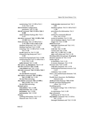 Sybase SQL Server Release 11.0.x



   unmirroring Vol. 1 3-149 to Vol. 1           create procedure statement text Vol. 1
         3-151, Vol. 1 5-29                           3-68
disk i/o structures conﬁguration                 database options Vol. 2 1-142 to Vol. 2
         parameter Vol. 2 1-130                       1-149
disk init command Vol. 1 3-135 to Vol. 1         procedures for information Vol. 1
         3-138                                        3-61
   master database backup after Vol. 1           setting for command-affected
         3-137                                        rows Vol. 1 3-317
disk mirror command Vol. 1 3-139 to Vol.         syntax of modules Vol. 2 1-333
         1 3-142, Vol. 1 5-27                    text of database objects Vol. 2 1-247
Disk mirroring Vol. 1 3-139 to Vol. 1            trigger text Vol. 1 3-100
         3-142, Vol. 1 5-27 to Vol. 1 5-31    distinct keyword
   database dump and Vol. 1 3-177                aggregate functions and Vol. 1 4-2,
   database load and Vol. 1 3-249                     Vol. 1 4-3
   restarting Vol. 1 3-146 to Vol. 1 3-148,      create view Vol. 1 3-106
         Vol. 1 5-30                             cursors and Vol. 1 5-20
   sp_who report on Vol. 2 1-359                 select Vol. 1 3-300, Vol. 1 3-308
   transaction log dump and Vol. 1               select, null values and Vol. 1 5-76
         3-192                                Dividing tables into groups. See group by
   transaction log load and Vol. 1 3-258      Division operator (/) Vol. 1 5-33
   unmirroring and Vol. 1 3-149 to Vol. 1     Dollar sign ($)
         3-151, Vol. 1 5-29                      in identiﬁers Vol. 1 5-41
   waitfor mirrorexit Vol. 1 3-349               in money datatypes Vol. 1 2-16
disk option, sp_addumpdevice Vol. 2 1-47      Domain rules Vol. 1 3-232
disk reﬁt command Vol. 1 3-143                   create rule command Vol. 1 3-70
   create database and Vol. 1 3-45               mathematical functions errors in Vol.
disk reinit command Vol. 1 3-144 to Vol. 1            1 4-27
         3-145                                   violations Vol. 1 3-232
   See also disk init command                 Dots (..) for omitted name elements Vol.
disk remirror command Vol. 1 3-146 to                 1 5-43
         Vol. 1 3-148, Vol. 1 5-30            Double-byte characters. See Multibyte
   See also Disk mirroring                            character sets
disk unmirror command Vol. 1 3-149 to         double precision datatype Vol. 1 2-14
         Vol. 1 3-151, Vol. 1 5-29            Double-precision ﬂoating point
   See also Disk mirroring                            values Vol. 1 2-14
dismount option                               Doubling quotes
   dump database Vol. 1 3-168                    in character strings Vol. 1 2-26, Vol. 1
   dump transaction Vol. 1 3-182                      3-357
   load database Vol. 1 3-243                    in expressions Vol. 1 5-39
   load transaction Vol. 1 3-252              drop commands
Display                                          auditing use of Vol. 2 1-53
   auditing information Vol. 2 1-57           drop database command Vol. 1 3-152 to
   character sets Vol. 2 1-245                        Vol. 1 3-153
                                                 damaged databases and Vol. 1 3-116



Index-22
 