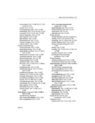 Sybase SQL Server Release 11.0.x



  overwriting Vol. 1 3-168, Vol. 1 3-176      after using dump transaction with
       to Vol. 1 3-177                             no_log Vol. 1 3-180
  remote Vol. 1 3-174                         dump transaction and Vol. 1 3-172
  rewinding tapes after Vol. 1 3-168          master database and Vol. 1 3-172
  scheduling Vol. 1 3-171 to Vol. 1 3-173     restrictions Vol. 1 3-171
  successive Vol. 1 3-175, Vol. 1 3-190       select into and Vol. 1 3-310
  system databases Vol. 1 3-173             Dump devices
  tape capacity Vol. 1 3-167                  See also Database devices; Log device
  tape density Vol. 1 3-167                   adding Vol. 2 1-47 to Vol. 2 1-49
  thresholds and Vol. 1 3-173                 dropping Vol. 2 1-163 to Vol. 2 1-164
  volume changes Vol. 1 3-175                 dump, database and Vol. 1 3-167
  volume name Vol. 1 3-168                    dump, transaction log and Vol. 1
Dump, transaction log                              3-181
  across networks Vol. 1 3-187                listing Vol. 2 1-222
  appending dumps Vol. 1 3-183                naming Vol. 1 3-167, Vol. 1 3-181, Vol.
  appending to volume Vol. 1 3-191 to              1 3-188
       Vol. 1 3-192                           number required Vol. 1 3-248
  Backup Server, remote Vol. 1 3-189          permission and ownership
  command used for Vol. 1 3-186                    problems Vol. 2 1-48
  dismounting tapes Vol. 1 3-182            Dump striping
  dump striping Vol. 1 3-182                  database dumps and Vol. 1 3-168
  expiration date Vol. 1 3-182                transaction dumps and Vol. 1 3-182
  ﬁle name Vol. 1 3-183, Vol. 1 3-189 to    dump transaction command Vol. 1 3-179 to
       Vol. 1 3-190                                Vol. 1 3-193
  initializing tape Vol. 1 3-183              See also Dump, transaction log
  initializing volume Vol. 1 3-191 to         after using disk init Vol. 1 3-137
       Vol. 1 3-192                           permissions for execution Vol. 1
  insufﬁcient log space Vol. 1 3-187               3-193
  loading Vol. 1 3-251 to Vol. 1 3-259        select into/bulkcopy and Vol. 1 3-185
  message destination Vol. 1 3-183            sp_logdevice and Vol. 2 1-261
  permissions problems Vol. 1 3-185           trunc log on chkpt and Vol. 1 3-185
  remote Vol. 1 3-189, Vol. 1 3-190           with no_log option Vol. 1 3-187
  rewinding tapes after Vol. 1 3-182          with no_truncate option Vol. 1 3-183,
  scheduling Vol. 1 3-187 to Vol. 1 3-188          Vol. 1 3-186
  tape capacity Vol. 1 3-181                  with truncate_only option Vol. 1 3-186
  thresholds and Vol. 1 3-188               dumpvolume option
  volume name Vol. 1 3-182, Vol. 1            dump database Vol. 1 3-168, Vol. 2 1-352
       3-190                                  dump transaction Vol. 1 3-182
dump database command Vol. 1 3-166 to         load database Vol. 1 3-243
       Vol. 1 3-178                           load transaction Vol. 1 3-252
  See also Dump, database                   Duplicate key errors, user
  after using create database Vol. 1 3-45          transaction Vol. 1 5-120
  after using disk init Vol. 1 3-137        Duplicate rows
                                              indexes and Vol. 1 3-51, Vol. 1 3-54



Index-24
 