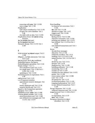 Sybase SQL Server Release 11.0.x



   removing with union Vol. 1 3-334                  Error handling
   text or image Vol. 1 2-38                           in character set conversion Vol. 1
Duplication                                                 3-316
   null values considered as Vol. 1 5-76               dbcc and Vol. 1 3-118
   of space for a new database Vol. 1                  domain or range Vol. 1 4-27
        3-46                                           triggers and Vol. 1 3-103
   of a table with no data Vol. 1 3-310              Error messages
Duplication of text. See replicate string              Backup Server Vol. 2 1-356
        function                                       character conversion Vol. 1 3-316
dw. See weekday date part                              printing user-deﬁned Vol. 1 3-271
dy. See dayofyear date part                            user-deﬁned Vol. 1 3-273 to Vol. 1
Dynamic dumps Vol. 1 3-172, Vol. 1                          3-278
        3-187                                          user-deﬁned transactions and Vol. 1
                                                            5-105
                                                     Errors
E                                                      See also Error messages
8-bit terminal, sp_helpsort output Vol. 2              allocation Vol. 1 3-116
        1-246                                          arithmetic overﬂow Vol. 1 4-15
Ellipsis (...) in SQL statements Vol. 1 xxi,           auditing Vol. 1 5-3, Vol. 2 1-63
        Vol. 2 xvii                                    convert function Vol. 1 4-13 to Vol. 1
else keyword. See if...else conditions                      4-16
Embedded spaces. See Spaces                            divide-by-zero Vol. 1 4-15
Embedding join operations Vol. 1 5-61                  domain Vol. 1 4-16
Empty string (" ") or (' ')                            duplicate key Vol. 1 5-120
   not evaluated as null Vol. 1 5-75                   handling arithmetic Vol. 1 1-40
   as a single space Vol. 1 2-28, Vol. 1               monitoring Vol. 1 1-40
        3-232, Vol. 1 5-39                             number of Vol. 2 1-279
   updating an Vol. 1 3-341                            numbers for user-deﬁned Vol. 1 3-273
Enclosing quotes in expressions Vol. 1                 packet Vol. 1 5-126
        5-39                                           return status values Vol. 1 3-284
end keyword Vol. 1 3-21                                scale Vol. 1 4-16
e or E exponent notation                               set options for Vol. 1 1-57
   approximate numeric datatypes Vol.                  in stored procedures Vol. 1 5-119
        1 2-14                                         trapping mathematical Vol. 1 4-27
   money datatypes and Vol. 1 2-16                     in user-deﬁned transactions Vol. 1
   numeric literals and Vol. 1 2-5                          5-120
Equal to. See Comparison operators                   Escape characters Vol. 1 5-132
Equijoins Vol. 1 5-63                                  wildcard characters and Vol. 1 5-134
errorexit keyword, waitfor Vol. 1 3-349              escape keyword Vol. 1 5-133 to Vol. 1
@@error global variable Vol. 1 5-125                        5-134
   stored procedures and Vol. 1 3-68                   in expressions Vol. 1 5-37
   user-deﬁned error messages and Vol.                 where Vol. 1 3-354
        1 3-271, Vol. 1 3-277                        European characters in object
                                                            identiﬁers Vol. 1 5-45



                       SQL Server Reference Manual                                   Index-25
 