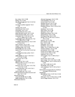 Sybase SQL Server Release 11.0.x



  key values Vol. 1 3-346                       alternate languages Vol. 2 1-233
  listing Vol. 1 3-156                          cache bindings Vol. 2 1-71
  max_rows_per_page and Vol. 1 3-14, Vol.       current locks Vol. 2 1-255
       1 3-80                                   database devices Vol. 2 1-222
  moving to another segment Vol. 1              database objects Vol. 2 1-207
       1-29                                     Database Owners Vol. 2 1-251 to Vol.
  naming Vol. 1 3-52                                 2 1-252
  nonclustered Vol. 1 3-52                      databases Vol. 2 1-219
  nonunique Vol. 1 5-52                         data caches Vol. 2 1-89
  number allowed Vol. 1 3-56                    datatypes Vol. 2 1-207
  page allocation check Vol. 1 3-116            display procedures Vol. 1 3-61
  removing from table Vol. 1 1-29               dump devices Vol. 2 1-222
  renaming Vol. 1 1-29, Vol. 2 1-110,           ﬁrst page of log Vol. 2 1-235
       Vol. 2 1-308 to Vol. 2 1-310             groups Vol. 2 1-224, Vol. 2 1-251 to
  sp_placeobject space allocation for Vol.           Vol. 2 1-252
       2 1-284 to Vol. 2 1-286                  indexes Vol. 2 1-226
  sp_statistics information on Vol. 2 2-29      join columns Vol. 2 1-228
       to Vol. 2 2-31                           keys Vol. 2 1-230
  space used by Vol. 2 1-331                    languages Vol. 2 1-233
  suspect Vol. 2 1-253 to Vol. 2 1-254          log device Vol. 2 1-235
  sysindexes table Vol. 1 2-36                  logins Vol. 2 1-359 to Vol. 2 1-361
  truncate table and Vol. 1 3-332               monitor statistics Vol. 2 1-278
  types of Vol. 1 3-51 to Vol. 1 3-52, Vol.     permissions Vol. 2 1-238
       1 3-55                                   remote server logins Vol. 2 1-236
  unbinding from data caches Vol. 2             remote servers Vol. 2 1-243
       1-339                                    segments Vol. 2 1-241
  update statistics on Vol. 1 1-29, Vol. 1      server logins Vol. 2 1-359 to Vol. 2
       3-57, Vol. 1 3-346                            1-361
  views and Vol. 1 3-56                         server users Vol. 2 1-159
Index pages                                     space usage Vol. 1 3-57, Vol. 2 1-330
  allocation of Vol. 1 4-43                     suspect indexes Vol. 2 1-253 to Vol. 2
  ﬁllfactor effect on Vol. 1 3-12, Vol. 1            1-254
       3-52, Vol. 1 3-79                        text Vol. 1 3-68, Vol. 2 1-247
  leaf level Vol. 1 3-12, Vol. 1 3-51, Vol.     thresholds Vol. 2 1-249
       1 3-52, Vol. 1 3-79                      users, database Vol. 2 1-251 to Vol. 2
  system functions Vol. 1 4-41, Vol. 1               1-252
       4-43, Vol. 1 4-46                      Information messages (Server). See Error
  total of table and Vol. 1 4-43                     messages; Severity levels
Indirection between index structure and       Initializing
       data Vol. 1 3-52                         disk reinit and Vol. 1 3-137, Vol. 1 3-144
Infected processes                                   to Vol. 1 3-145
  removal with kill Vol. 2 1-360                disk space Vol. 1 3-135 to Vol. 1 3-138
  waitfor errorexit and Vol. 1 3-350            text or image columns Vol. 1 2-37
Information (Server)



Index-32
 