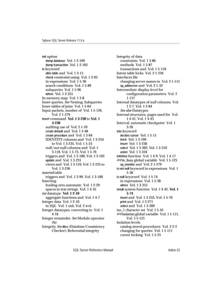 Sybase SQL Server Release 11.0.x



init option                                          Integrity of data
   dump database Vol. 1 3-169                           constraints Vol. 1 3-86
   dump transaction Vol. 1 3-183                        methods Vol. 1 3-87
in keyword                                              transactions and Vol. 1 5-118
   alter table and Vol. 1 3-15                       Intent table locks Vol. 2 1-256
   check constraint using Vol. 1 3-93                Interfaces ﬁle
   in expressions Vol. 1 5-36                           changing server names in Vol. 2 1-115
   search conditions Vol. 1 5-89                        sp_addserver and Vol. 2 1-32
   subqueries Vol. 1 5-96                            Intermediate display level for
   where Vol. 1 3-355                                         conﬁguration parameters Vol. 2
In-memory map Vol. 1 3-8                                      1-157
Inner queries. See Nesting; Subqueries               Internal datatypes of null columns Vol.
Inner tables of joins Vol. 1 5-64                             1 2-7, Vol. 1 3-84
Input packets, number of Vol. 1 5-126,                  See also Datatypes
        Vol. 2 1-279                                 Internal structures, pages used for Vol.
insert command Vol. 1 3-230 to Vol. 1                         1 4-41, Vol. 1 4-43
        3-238                                        Interval, automatic checkpoint Vol. 1
   auditing use of Vol. 2 1-59                                3-26
   create default and Vol. 1 3-48                    into keyword
   create procedure and Vol. 1 3-64                     declare cursor Vol. 1 5-15
   IDENTITY columns and Vol. 1 3-234                    fetch Vol. 1 3-199
        to Vol. 1 3-235, Vol. 1 5-53                    insert Vol. 1 3-230
   null/not null columns and Vol. 1                     select Vol. 1 3-302, Vol. 1 3-310
        3-110, Vol. 1 5-73, Vol. 1 5-76                 union Vol. 1 3-334
   triggers and Vol. 1 3-100, Vol. 1 3-102           inttohex function Vol. 1 4-9, Vol. 1 4-17
   update and Vol. 1 3-231                           @@io_busy global variable Vol. 1 5-125
   views and Vol. 1 3-110, Vol. 1 3-235 to              sp_monitor and Vol. 2 1-279
        Vol. 1 3-236                                 is not null keyword in expressions Vol. 1
inserted table                                                5-38
   triggers and Vol. 1 3-99, Vol. 1 3-100            is null keyword Vol. 1 5-74
Inserting                                               in expressions Vol. 1 5-38
   leading zero automatic Vol. 1 2-29                   where Vol. 1 3-355
   spaces in text strings Vol. 1 4-35                isnull system function Vol. 1 4-42, Vol. 1
int datatype Vol. 1 2-10                                      5-74
   aggregate functions and Vol. 1 4-7                   insert and Vol. 1 3-233, Vol. 1 5-76
Integer data Vol. 1 2-10                                print and Vol. 1 3-271
   in SQL Vol. 1 xxii, Vol. 2 xvii                      select and Vol. 1 3-309
Integer datatypes, converting to Vol. 1              iso_1 character set Vol. 1 5-45
        4-16                                         @@isolation global variable Vol. 1 5-111,
Integer remainder. See Modulo operator                        Vol. 1 5-125
        (%)                                          Isolation levels
Integrity. See dbcc (Database Consistency               catalog stored procedures Vol. 2 2-2
        Checker); Referential integrity                 changing for queries Vol. 1 5-111
                                                        cursor locking Vol. 1 5-25



                       SQL Server Reference Manual                                     Index-33
 