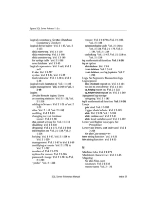 Sybase SQL Server Release 11.0.x



Logical consistency. See dbcc (Database                  remote Vol. 2 1-179 to Vol. 2 1-180,
         Consistency Checker)                                  Vol. 2 1-184
Logical device name Vol. 2 1-47, Vol. 2                  sysremotelogins table Vol. 2 1-26 to
         1-155                                                 Vol. 2 1-28, Vol. 2 1-179, Vol. 2
  disk mirroring Vol. 1 3-139                                  1-184, Vol. 2 1-236
  disk remirroring Vol. 1 3-146                          unlocking Vol. 1 5-67, Vol. 2 1-258 to
  disk unmirroring Vol. 1 3-149                                Vol. 2 1-259
  for syslogs table Vol. 2 1-260                     log mathematical function Vol. 1 4-26
  new database Vol. 1 3-43                           log on option
Logical expressions Vol. 1 xxii, Vol. 2                  alter database Vol. 1 3-6
         xvii                                            create database Vol. 1 3-44
  if...else Vol. 1 3-227                                 create database, and sp_logdevice Vol. 2
  syntax Vol. 1 3-24, Vol. 1 5-32                              1-260
  truth tables for Vol. 1 5-38 to Vol. 1             Logs. See Segments; Transaction logs
         5-39                                        Log segment
Logical reads (statistics io) Vol. 1 3-319               dbcc checktable report on Vol. 1 3-114
Login management Vol. 1 5-67 to Vol. 1                   not on its own device Vol. 1 3-115
         5-69                                            sp_helplog report on Vol. 2 1-235
Logins                                                   sp_helpthreshold report on Vol. 2 1-249
  See also Remote logins; Users                      logsegment log storage
  accounting statistics Vol. 2 1-121, Vol.               dropping Vol. 2 1-182
         2 1-316                                     log10 mathematical function Vol. 1 4-26
  adding to Servers Vol. 2 1-21 to Vol. 2            Loops
         1-23                                            goto label Vol. 1 3-202
  alias Vol. 2 1-10, Vol. 2 1-161                        trigger chain inﬁnite Vol. 1 3-103
  auditing Vol. 2 1-63                                   while Vol. 1 3-24, Vol. 1 3-359
  changing current database                              while, continue and Vol. 1 3-41
         owner Vol. 2 1-98                               while, local variables and Vol. 1 5-122
  char_convert setting for Vol. 1 3-315              Lower and higher datatypes. See
  disabling Vol. 1 3-330                                       Precedence
  dropping Vol. 2 1-175, Vol. 2 1-184                Lowercase letters, sort order and Vol. 1
  information on Vol. 2 1-159, Vol. 2                          3-266
         1-236                                           See also Case sensitivity
  locking Vol. 1 5-67, Vol. 2 1-258 to               lower string function Vol. 1 4-35
         Vol. 2 1-259                                ltrim string function Vol. 1 4-35
  management Vol. 1 5-67 to Vol. 1 5-69
  modifying accounts Vol. 2 1-271 to
         Vol. 2 1-272                                M
  number of Vol. 2 1-279                             Machine ticks Vol. 2 1-279
  options for remote Vol. 2 1-305                    Macintosh character set Vol. 1 5-45
  password change Vol. 2 1-281 to Vol.               Mapping
         2 1-283                                      See also Alias, user
  “probe” Vol. 2 1-316                                databases Vol. 2 1-150
                                                      remote users Vol. 2 1-26


                       SQL Server Reference Manual                                       Index-37
 