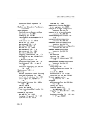 Sybase SQL Server Release 11.0.x



  system and default segments Vol. 1         create table Vol. 1 3-80
        3-9                                max aggregate function Vol. 1 4-3
Markers, user-deﬁned. See Placeholders;      as row aggregate Vol. 1 4-29
        Savepoints                         max async i/os per engine conﬁguration
master database                                  parameter Vol. 2 1-131
  See also Recovery of master database     max async i/os per server conﬁguration
  alter database and Vol. 1 3-7                   parameter Vol. 2 1-131
  backing up Vol. 1 3-186                  @@maxcharlen global variable Vol. 1
  checking with sp_checkreswords Vol. 2           5-126
        1-107                              max engine freelocks conﬁguration
  create database and Vol. 1 3-45                 parameter Vol. 2 1-131
  disk init and Vol. 1 3-137               max network packet size conﬁguration
  disk mirror and Vol. 1 3-140                    parameter Vol. 2 1-132
  disk reﬁt and Vol. 1 3-143               max number of network listeners conﬁguration
  disk reinit and Vol. 1 3-144                    parameter Vol. 2 1-132
  disk remirror and Vol. 1 3-146           max online engines conﬁguration
  disk unmirror and Vol. 1 3-150                  parameter Vol. 2 1-131
  drop index and Vol. 1 3-156              Memory
  dropping databases and Vol. 1 3-152        See also Space
  loading a backup Vol. 1 3-249, Vol. 1      mapping Vol. 2 1-150
        3-258                                releasing with deallocate cursor Vol. 1
  sp_dboption and Vol. 2 1-144                    3-120
  system procedure tables Vol. 2 1-9       memory alignment boundary conﬁguration
  thresholds and Vol. 2 1-37, Vol. 2              parameter Vol. 2 1-132
        1-275                              Memory pools
  transaction log purging Vol. 1 3-173,      conﬁguring Vol. 2 1-287
        Vol. 1 3-186                         conﬁguring wash percentage Vol. 2
Master device Vol. 1 3-8                          1-290
Matching                                     defaults Vol. 2 1-86
  See also Comparison; Pattern matching      minimum size of Vol. 2 1-289
  name and table name Vol. 1 5-44            transaction logs and Vol. 2 1-289
  row (*= or =*), outer join Vol. 1 5-64   Message output parameter,
  values in joins Vol. 1 5-61 to Vol. 1           sp_getmessage Vol. 2 1-202
        5-66                               Messages
Mathematical functions Vol. 1 4-24 to        adding user-deﬁned Vol. 2 1-24 to
        Vol. 1 4-28                               Vol. 2 1-25
  rand Vol. 1 4-28                           creating Vol. 1 1-40
  syntax Vol. 1 4-24                         dropping system with
@@max_connections global variable Vol.            sp_droplanguage Vol. 2 1-173
        1 5-126                              dropping user-deﬁned Vol. 2 1-177 to
max_rows_per_page option                          Vol. 2 1-178
  alter table and Vol. 1 3-13                language setting for Vol. 1 3-317, Vol.
  changing with sp_relimit Vol. 2 1-118           2 1-177, Vol. 2 1-202
  create index and Vol. 1 3-53



Index-38
 