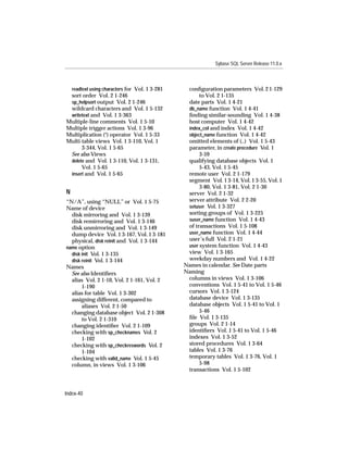 Sybase SQL Server Release 11.0.x



    readtext using characters for Vol. 1 3-281    conﬁguration parameters Vol. 2 1-129
 sort order Vol. 2 1-246                               to Vol. 2 1-135
 sp_helpsort output Vol. 2 1-246                  date parts Vol. 1 4-21
 wildcard characters and Vol. 1 5-132             db_name function Vol. 1 4-41
 writetext and Vol. 1 3-363                       ﬁnding similar-sounding Vol. 1 4-38
Multiple-line comments Vol. 1 5-10                host computer Vol. 1 4-42
Multiple trigger actions Vol. 1 3-96              index_col and index Vol. 1 4-42
Multiplication (*) operator Vol. 1 5-33           object_name function Vol. 1 4-42
Multi-table views Vol. 1 3-110, Vol. 1            omitted elements of (..) Vol. 1 5-43
      3-344, Vol. 1 5-65                          parameter, in create procedure Vol. 1
 See also Views                                        3-59
 delete and Vol. 1 3-110, Vol. 1 3-131,           qualifying database objects Vol. 1
      Vol. 1 5-65                                      5-43, Vol. 1 5-45
 insert and Vol. 1 5-65                           remote user Vol. 2 1-179
                                                  segment Vol. 1 3-14, Vol. 1 3-55, Vol. 1
                                                       3-80, Vol. 1 3-81, Vol. 2 1-30
N                                                 server Vol. 2 1-32
“N/A”, using “NULL” or Vol. 1 5-75                server attribute Vol. 2 2-20
Name of device                                    setuser Vol. 1 3-327
  disk mirroring and Vol. 1 3-139                 sorting groups of Vol. 1 3-225
  disk remirroring and Vol. 1 3-146               suser_name function Vol. 1 4-43
  disk unmirroring and Vol. 1 3-149               of transactions Vol. 1 5-108
  dump device Vol. 1 3-167, Vol. 1 3-181          user_name function Vol. 1 4-44
  physical, disk reinit and Vol. 1 3-144          user’s full Vol. 2 1-21
name option                                       user system function Vol. 1 4-43
  disk init Vol. 1 3-135                          view Vol. 1 3-165
  disk reinit Vol. 1 3-144                        weekday numbers and Vol. 1 4-22
Names                                            Names in calendar. See Date parts
  See also Identiﬁers                            Naming
  alias Vol. 2 1-10, Vol. 2 1-161, Vol. 2         columns in views Vol. 1 3-106
       1-190                                      conventions Vol. 1 5-41 to Vol. 1 5-46
  alias for table Vol. 1 3-302                    cursors Vol. 1 3-124
  assigning different, compared to                database device Vol. 1 3-135
       aliases Vol. 2 1-50                        database objects Vol. 1 5-41 to Vol. 1
  changing database object Vol. 2 1-308                5-46
       to Vol. 2 1-310                            ﬁle Vol. 1 3-135
  changing identiﬁer Vol. 2 1-109                 groups Vol. 2 1-14
  checking with sp_checknames Vol. 2              identiﬁers Vol. 1 5-41 to Vol. 1 5-46
       1-102                                      indexes Vol. 1 3-52
  checking with sp_checkreswords Vol. 2           stored procedures Vol. 1 3-64
       1-104                                      tables Vol. 1 3-76
  checking with valid_name Vol. 1 5-45            temporary tables Vol. 1 3-76, Vol. 1
  column, in views Vol. 1 3-106                        5-98
                                                  transactions Vol. 1 5-102



Index-40
 