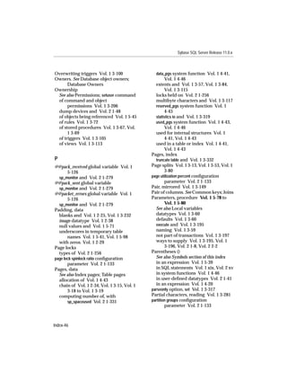 Sybase SQL Server Release 11.0.x



Overwriting triggers Vol. 1 3-100               data_pgs system function Vol. 1 4-41,
Owners. See Database object owners;                   Vol. 1 4-46
      Database Owners                           extents and Vol. 1 3-57, Vol. 1 3-84,
Ownership                                             Vol. 1 3-115
 See also Permissions; setuser command          locks held on Vol. 2 1-256
 of command and object                          multibyte characters and Vol. 1 3-117
      permissions Vol. 1 3-206                  reserved_pgs system function Vol. 1
 dump devices and Vol. 2 1-48                         4-43
 of objects being referenced Vol. 1 5-45        statistics io and Vol. 1 3-319
 of rules Vol. 1 3-72                           used_pgs system function Vol. 1 4-43,
 of stored procedures Vol. 1 3-67, Vol.               Vol. 1 4-46
      1 3-69                                    used for internal structures Vol. 1
 of triggers Vol. 1 3-105                             4-41, Vol. 1 4-43
 of views Vol. 1 3-113                          used in a table or index Vol. 1 4-41,
                                                      Vol. 1 4-43
                                              Pages, index
P                                               truncate table and Vol. 1 3-332
@@pack_received global variable Vol. 1        Page splits Vol. 1 3-13, Vol. 1 3-53, Vol. 1
       5-126                                          3-80
  sp_monitor and Vol. 2 1-279                 page utilization percent conﬁguration
@@pack_sent global variable                           parameter Vol. 2 1-133
  sp_monitor and Vol. 2 1-279                 Pair, mirrored Vol. 1 3-149
@@packet_errors global variable Vol. 1        Pair of columns. See Common keys; Joins
       5-126                                  Parameters, procedure Vol. 1 5-78 to
  sp_monitor and Vol. 2 1-279                         Vol. 1 5-80
Padding, data                                   See also Local variables
  blanks and Vol. 1 2-25, Vol. 1 3-232          datatypes Vol. 1 3-60
  image datatype Vol. 1 2-38                    defaults Vol. 1 3-60
  null values and Vol. 1 5-71                   execute and Vol. 1 3-195
  underscores in temporary table                naming Vol. 1 3-59
       names Vol. 1 5-41, Vol. 1 5-98           not part of transactions Vol. 1 3-197
  with zeros Vol. 1 2-29                        ways to supply Vol. 1 3-195, Vol. 1
Page locks                                            3-196, Vol. 2 1-8, Vol. 2 2-2
  types of Vol. 2 1-256                       Parentheses ()
page lock spinlock ratio conﬁguration           See also Symbols section of this index
       parameter Vol. 2 1-133                   in an expression Vol. 1 5-39
Pages, data                                     in SQL statements Vol. 1 xix, Vol. 2 xv
  See also Index pages; Table pages             in system functions Vol. 1 4-46
  allocation of Vol. 1 4-43                     in user-deﬁned datatypes Vol. 2 1-41
  chain of Vol. 1 2-34, Vol. 1 3-15, Vol. 1     in an expression Vol. 1 4-20
       3-18 to Vol. 1 3-19                    parseonly option, set Vol. 1 3-317
  computing number of, with                   Partial characters, reading Vol. 1 3-281
       sp_spaceused Vol. 2 1-331              partition groups conﬁguration
                                                      parameter Vol. 2 1-133



Index-46
 