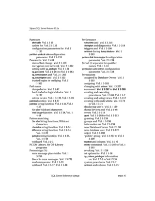 Sybase SQL Server Release 11.0.x



Partitions                                           Performance
  alter table Vol. 1 3-15                              select into and Vol. 1 3-310
  caches for Vol. 2 1-133                              showplan and diagnostics Vol. 1 3-318
  conﬁguration parameters for Vol. 2                   triggers and Vol. 1 3-100
        1-133                                          writetext during dump database Vol. 1
partition spinlock ratio conﬁguration                       3-363
        parameter Vol. 2 1-133                       perform disk i/o on engine 0 conﬁguration
Passwords Vol. 1 5-68                                       parameter Vol. 2 1-134
  date of last change Vol. 2 1-159                   Period (.) separator for qualiﬁer
  encryption over network Vol. 2 1-322                      names Vol. 1 5-43
  setting with sp_addlogin Vol. 2 1-21               permission cache entries conﬁguration
  sp_password Vol. 2 1-281 to Vol. 2 1-283                  parameter Vol. 2 1-134
  sp_remoteoption and Vol. 2 1-305                   Permissions
  sp_serveroption and Vol. 2 1-322                     assigned by Database Owner Vol. 1
  trusted logins or verifying Vol. 2                        3-203
        1-305                                          assigning Vol. 1 3-203
Path name                                              changing with setuser Vol. 1 3-327
  dump device Vol. 2 1-47                              command Vol. 1 3-207 to Vol. 1 3-209
  hard-coded or logical device Vol. 1                  creating and executing
        3-137                                               procedures Vol. 1 3-68, Vol. 1 5-7
  mirror device Vol. 1 3-139, Vol. 1 5-28              creating and using views Vol. 1 3-112
patindexfunction Vol. 1 4-37                           creating with create schema Vol. 1 3-74
patindex string function Vol. 1 4-35, Vol. 1                to Vol. 1 3-75
        4-37                                           displaying user’s Vol. 2 1-159
  See also Wildcard characters                         dump devices and Vol. 2 1-48
  text/image function Vol. 1 2-38, Vol. 1              errors Vol. 1 5-119
        4-48                                           grant Vol. 1 3-203 to Vol. 1 3-213
Pattern matching                                       granting Vol. 2 1-238
  See also String functions; Wildcard                  groups and Vol. 1 3-290
        characters                                     information on Vol. 2 1-238
  charindex string function Vol. 1 4-34                new Database Owner Vol. 2 1-98
  difference string function Vol. 1 4-34,              new database user Vol. 2 1-272
        Vol. 1 4-39                                    object Vol. 1 3-208
  patindex string function Vol. 1 4-35,                "public" group Vol. 1 3-207 to Vol. 1
        Vol. 1 4-48                                         3-209
  wildcard Vol. 2 2-3                                  readtext and column Vol. 1 5-75
PC DB-Library. See DB-Library                          revoke command Vol. 1 3-287 to Vol. 1
        programs                                            3-293
Percent sign (%)                                       revoking Vol. 2 1-238
  error message placeholder Vol. 1                     set options for Vol. 1 1-58
        3-269                                          sp_column_privileges information
  literal in error messages Vol. 1 3-271                    on Vol. 2 2-5 to Vol. 2 2-8
  modulo operator Vol. 1 5-33                          system procedures Vol. 2 1-7
  wildcard Vol. 1 5-37, Vol. 1 5-88                    writetext and column Vol. 1 5-75



                       SQL Server Reference Manual                                    Index-47
 