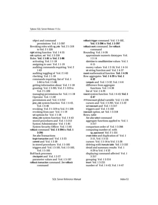 Sybase SQL Server Release 11.0.x



   object and command                                rollback trigger command Vol. 1 3-102,
        permissions Vol. 1 3-207                           Vol. 1 3-296 to Vol. 1 3-297
Revoking roles with sp_role Vol. 2 1-319             rollback work command. See rollback
        to Vol. 2 1-320                                      command
right string function Vol. 1 4-35                    Rounding Vol. 1 4-26
role option, set Vol. 1 3-318                           approximate numeric datatypes Vol.
Roles Vol. 1 5-81 to Vol. 1 5-86                             1 2-14
   activating Vol. 1 1-18                               datetime to smalldatetime values Vol. 1
   assigning to user Vol. 1 1-19                             4-15
   auditing commands requiring Vol. 2                   money values Vol. 1 2-16, Vol. 1 4-14
        1-63                                            str string function and Vol. 1 4-37
   auditing toggling of Vol. 2 1-63                  round mathematical function Vol. 1 4-26
   checking Vol. 1 1-18                              Row aggregates Vol. 1 4-29 to Vol. 1
   commands requiring, list of Vol. 1                        4-32
        5-84 to Vol. 1 5-86                             compute and Vol. 1 3-32, Vol. 1 4-6
   getting information about Vol. 1 1-18                difference from aggregate
   granting Vol. 1 3-205, Vol. 2 1-319 to                    functions Vol. 1 4-30
        Vol. 2 1-320                                    list of Vol. 1 4-29
   managing permissions for Vol. 1 1-18              rowcnt system function Vol. 1 4-43, Vol. 1
   Operator Vol. 1 5-82                                      4-47
   permissions and Vol. 1 3-212                      @@rowcount global variable Vol. 1 5-126
   proc_role system function Vol. 1 4-43,               cursors and Vol. 1 3-201, Vol. 1 5-22
        Vol. 1 4-46                                     set rowcount and Vol. 1 3-317
   revoking Vol. 2 1-319 to Vol. 2 1-320                triggers and Vol. 1 3-102
   revoking from user Vol. 1 1-19                    rowcount option, set Vol. 1 3-318
   set options for Vol. 1 1-58                       Rows, table
   show_role system function Vol. 1 4-43                See also select command
   stored procedures and Vol. 1 3-212                   aggregate functions applied to Vol. 1
   System Administrator Vol. 1 5-81                          3-217
   System Security Ofﬁcer Vol. 1 5-81                   comparison order of Vol. 1 3-266
rollback command Vol. 1 3-294 to Vol. 1                 computing number of, with
        3-295                                                sp_spaceused Vol. 2 1-331
   See also Transactions                                create index and duplication of Vol. 1
   begin transaction and Vol. 1 3-23                         3-51, Vol. 1 3-53
   commit and Vol. 1 3-30                               cursors Vol. 1 5-14 to Vol. 1 5-26
   in stored procedures Vol. 1 5-105                    deleting with truncate table Vol. 1 3-332
   triggers and Vol. 1 3-101, Vol. 1 3-103,             detail and summary results Vol. 1
        Vol. 1 5-105                                         4-29 to Vol. 1 4-32
Roll back processes                                     displaying command-affected Vol. 1
   checkpoint and Vol. 1 3-27                                3-317
   parameter values and Vol. 1 3-197                    grouping Vol. 1 3-214
rollback transaction command. See rollback              insert Vol. 1 3-231
        command                                         number of Vol. 1 4-43, Vol. 1 4-47




                       SQL Server Reference Manual                                         Index-53
 