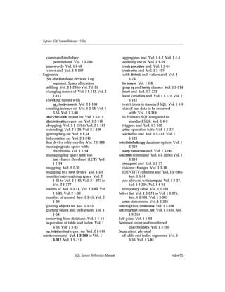 Sybase SQL Server Release 11.0.x



   command and object                                   aggregates and Vol. 1 4-2, Vol. 1 4-4
        permissions Vol. 1 3-206                        auditing use of Vol. 2 1-59
   passwords Vol. 1 5-68                                create procedure and Vol. 1 3-64
   views and Vol. 1 3-108                               create view and Vol. 1 3-107
Segments                                                with distinct, null values and Vol. 1
   See also Database devices; Log                             5-76
        segment; Space allocation                       for browse Vol. 1 5-8
   adding Vol. 2 1-29 to Vol. 2 1-31                    group by and having clauses Vol. 1 3-214
   changing names of Vol. 2 1-113, Vol. 2               insert and Vol. 1 3-233
        1-115                                           local variables and Vol. 1 3-122, Vol. 1
   checking names with                                        5-122
        sp_checkreswords Vol. 2 1-108                   restrictions in standard SQL Vol. 1 4-5
   creating indexes on Vol. 1 3-14, Vol. 1              size of text data to be returned
        3-55, Vol. 1 3-80                                     with Vol. 1 3-319
   dbcc checktable report on Vol. 1 3-114               in Transact-SQL compared to
   dbcc indexalloc report on Vol. 1 3-116                     standard SQL Vol. 1 4-5
   dropping Vol. 2 1-181 to Vol. 2 1-183                triggers and Vol. 1 3-100
   extending Vol. 2 1-29, Vol. 2 1-196                  union operation with Vol. 1 3-334
   getting help on Vol. 1 1-54                          variables and Vol. 1 3-121, Vol. 1
   information on Vol. 2 1-241                                5-123
   last device reference for Vol. 2 1-183            select into/bulkcopy database option Vol. 1
   managing data space with                                   3-310
        thresholds Vol. 1 1-54                          dump transaction and Vol. 1 3-185
   managing log space with the                       select into command Vol. 1 3-302 to Vol. 1
        last-chance threshold (LCT) Vol.                      3-310
        1 1-54                                          checkpoint and Vol. 1 3-27
   mapping Vol. 2 1-30                                  column changes Vol. 1 3-16
   mapping to a new device Vol. 1 3-9                   IDENTITY columns and Vol. 1 5-49 to
   monitoring remaining space Vol. 2                          Vol. 1 5-51
        1-35 to Vol. 2 1-40, Vol. 2 1-273 to            not allowed with compute Vol. 1 3-37,
        Vol. 2 1-277                                          Vol. 1 3-305, Vol. 1 4-31
   names of Vol. 1 3-14, Vol. 1 3-80, Vol.              temporary table Vol. 1 5-101
        1 3-81, Vol. 2 1-30                          Select list Vol. 1 3-274 to Vol. 1 3-275,
   number of named Vol. 1 3-45, Vol. 2                        Vol. 1 3-301, Vol. 1 3-305
        1-30                                            union statements Vol. 1 3-335
   placing objects on Vol. 1 3-55                    select option, create view Vol. 1 3-106
   putting tables and indexes on Vol. 1              self_recursion option, set Vol. 1 3-104, Vol.
        1-54                                                  1 3-318
   removing from database Vol. 1 1-54                Self-joins Vol. 1 5-64
   separation of table and index Vol. 1              Sentence order and numbered
        3-56, Vol. 1 3-85                                     placeholders Vol. 1 3-269
   sp_helpthreshold report on Vol. 2 1-249           Separation, physical
select command Vol. 1 3-300 to Vol. 1                   of table and index segments Vol. 1
        3-312, Vol. 1 5-111                                   3-56, Vol. 1 3-85



                       SQL Server Reference Manual                                       Index-55
 