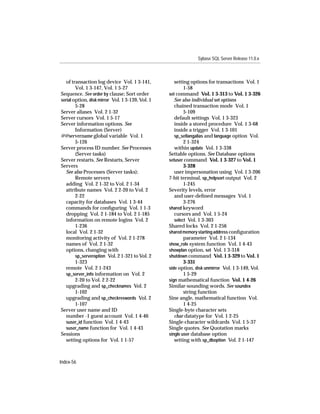 Sybase SQL Server Release 11.0.x



   of transaction log device Vol. 1 3-141,           setting options for transactions Vol. 1
        Vol. 1 3-147, Vol. 1 5-27                         1-58
Sequence. See order by clause; Sort order         set command Vol. 1 3-313 to Vol. 1 3-326
serial option, disk mirror Vol. 1 3-139, Vol. 1      See also individual set options
        5-28                                         chained transaction mode Vol. 1
Server aliases Vol. 2 1-32                                5-109
Server cursors Vol. 1 5-17                           default settings Vol. 1 3-323
Server information options. See                      inside a stored procedure Vol. 1 3-68
        Information (Server)                         inside a trigger Vol. 1 3-101
@@servername global variable Vol. 1                  sp_setlangalias and language option Vol.
        5-126                                             2 1-324
Server process ID number. See Processes              within update Vol. 1 3-338
        (Server tasks)                            Settable options. See Database options
Server restarts. See Restarts, Server             setuser command Vol. 1 3-327 to Vol. 1
Servers                                                   3-328
   See also Processes (Server tasks);                user impersonation using Vol. 1 3-206
        Remote servers                            7-bit terminal, sp_helpsort output Vol. 2
   adding Vol. 2 1-32 to Vol. 2 1-34                      1-245
   attribute names Vol. 2 2-20 to Vol. 2          Severity levels, error
        2-22                                         and user-deﬁned messages Vol. 1
   capacity for databases Vol. 1 3-44                     3-276
   commands for conﬁguring Vol. 1 1-3             shared keyword
   dropping Vol. 2 1-184 to Vol. 2 1-185             cursors and Vol. 1 5-24
   information on remote logins Vol. 2               select Vol. 1 3-303
        1-236                                     Shared locks Vol. 2 1-256
   local Vol. 2 1-32                              shared memory starting address conﬁguration
   monitoring activity of Vol. 2 1-278                    parameter Vol. 2 1-134
   names of Vol. 2 1-32                           show_role system function Vol. 1 4-43
   options, changing with                         showplan option, set Vol. 1 3-318
        sp_serveroption Vol. 2 1-321 to Vol. 2    shutdown command Vol. 1 3-329 to Vol. 1
        1-323                                             3-331
   remote Vol. 2 1-243                            side option, disk unmirror Vol. 1 3-149, Vol.
   sp_server_info information on Vol. 2                   1 5-29
        2-20 to Vol. 2 2-22                       sign mathematical function Vol. 1 4-26
   upgrading and sp_checknames Vol. 2             Similar-sounding words. See soundex
        1-102                                             string function
   upgrading and sp_checkreswords Vol. 2          Sine angle, mathematical function Vol.
        1-107                                             1 4-25
Server user name and ID                           Single-byte character sets
   number -1 guest account Vol. 1 4-46               char datatype for Vol. 1 2-25
   suser_id function Vol. 1 4-43                  Single-character wildcards Vol. 1 5-37
   suser_name function for Vol. 1 4-43            Single quotes. See Quotation marks
Sessions                                          single user database option
   setting options for Vol. 1 1-57                   setting with sp_dboption Vol. 2 1-147



Index-56
 