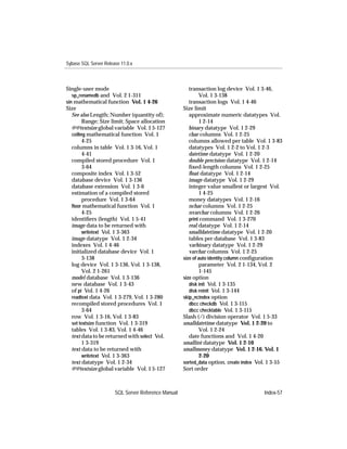 Sybase SQL Server Release 11.0.x



Single-user mode                                        transaction log device Vol. 1 3-46,
   sp_renamedb and Vol. 2 1-311                               Vol. 1 3-138
sin mathematical function Vol. 1 4-26                   transaction logs Vol. 1 4-46
Size                                                 Size limit
   See also Length; Number (quantity of);               approximate numeric datatypes Vol.
         Range; Size limit; Space allocation                  1 2-14
   @@textsize global variable Vol. 1 5-127              binary datatype Vol. 1 2-29
   ceiling mathematical function Vol. 1                 char columns Vol. 1 2-25
         4-25                                           columns allowed per table Vol. 1 3-83
   columns in table Vol. 1 3-16, Vol. 1                 datatypes Vol. 1 2-2 to Vol. 1 2-3
         4-41                                           datetime datatype Vol. 1 2-20
   compiled stored procedure Vol. 1                     double precision datatype Vol. 1 2-14
         3-64                                           ﬁxed-length columns Vol. 1 2-25
   composite index Vol. 1 3-52                          ﬂoat datatype Vol. 1 2-14
   database device Vol. 1 3-136                         image datatype Vol. 1 2-29
   database extension Vol. 1 3-6                        integer value smallest or largest Vol.
   estimation of a compiled stored                            1 4-25
         procedure Vol. 1 3-64                          money datatypes Vol. 1 2-16
   ﬂoor mathematical function Vol. 1                    nchar columns Vol. 1 2-25
         4-25                                           nvarchar columns Vol. 1 2-26
   identiﬁers (length) Vol. 1 5-41                      print command Vol. 1 3-270
   image data to be returned with                       real datatype Vol. 1 2-14
         writetext Vol. 1 3-363                         smalldatetime datatype Vol. 1 2-20
   image datatype Vol. 1 2-34                           tables per database Vol. 1 3-83
   indexes Vol. 1 4-46                                  varbinary datatype Vol. 1 2-29
   initialized database device Vol. 1                   varchar columns Vol. 1 2-25
         3-138                                       size of auto identity column conﬁguration
   log device Vol. 1 3-136, Vol. 1 3-138,                     parameter Vol. 2 1-134, Vol. 2
         Vol. 2 1-261                                         1-145
   model database Vol. 1 3-136                       size option
   new database Vol. 1 3-43                             disk init Vol. 1 3-135
   of pi Vol. 1 4-26                                    disk reinit Vol. 1 3-144
   readtext data Vol. 1 3-279, Vol. 1 3-280          skip_ncindex option
   recompiled stored procedures Vol. 1                  dbcc checkdb Vol. 1 3-115
         3-64                                           dbcc checktable Vol. 1 3-115
   row Vol. 1 3-16, Vol. 1 3-83                      Slash (/) division operator Vol. 1 5-33
   set textsize function Vol. 1 3-319                smalldatetime datatype Vol. 1 2-20 to
   tables Vol. 1 3-83, Vol. 1 4-46                            Vol. 1 2-24
   text data to be returned with select Vol.            date functions and Vol. 1 4-20
         1 3-319                                     smallint datatype Vol. 1 2-10
   text data to be returned with                     smallmoney datatype Vol. 1 2-16, Vol. 1
         writetext Vol. 1 3-363                               2-20
   text datatype Vol. 1 2-34                         sorted_data option, create index Vol. 1 3-55
   @@textsize global variable Vol. 1 5-127           Sort order



                       SQL Server Reference Manual                                       Index-57
 