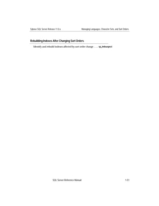 Sybase SQL Server Release 11.0.x                     Managing Languages, Character Sets, and Sort Orders




Rebuilding Indexes After Changing Sort Orders
   Identify and rebuild indexes affected by sort order change . . . . sp_indsuspect




                       SQL Server Reference Manual                                                  1-51
 
