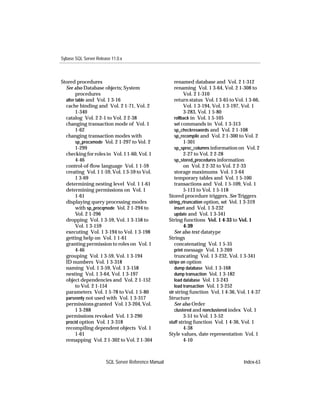 Sybase SQL Server Release 11.0.x



Stored procedures                                       renamed database and Vol. 2 1-312
  See also Database objects; System                     renaming Vol. 1 3-64, Vol. 2 1-308 to
        procedures                                           Vol. 2 1-310
  alter table and Vol. 1 3-16                           return status Vol. 1 3-65 to Vol. 1 3-66,
  cache binding and Vol. 2 1-71, Vol. 2                      Vol. 1 3-194, Vol. 1 3-197, Vol. 1
        1-340                                                3-283, Vol. 1 5-80
  catalog Vol. 2 2-1 to Vol. 2 2-38                     rollback in Vol. 1 5-105
  changing transaction mode of Vol. 1                   set commands in Vol. 1 3-313
        1-62                                            sp_checkreswords and Vol. 2 1-108
  changing transaction modes with                       sp_recompile and Vol. 2 1-300 to Vol. 2
        sp_procxmode Vol. 2 1-297 to Vol. 2                  1-301
        1-299                                           sp_sproc_columns information on Vol. 2
  checking for roles in Vol. 1 1-60, Vol. 1                  2-27 to Vol. 2 2-28
        4-46                                            sp_stored_procedures information
  control-of-ﬂow language Vol. 1 1-59                        on Vol. 2 2-32 to Vol. 2 2-33
  creating Vol. 1 1-59, Vol. 1 3-59 to Vol.             storage maximums Vol. 1 3-64
        1 3-69                                          temporary tables and Vol. 1 5-100
  determining nesting level Vol. 1 1-61                 transactions and Vol. 1 5-109, Vol. 1
  determining permissions on Vol. 1                          5-113 to Vol. 1 5-118
        1-61                                         Stored procedure triggers. See Triggers
  displaying query processing modes                  string_rtruncation option, set Vol. 1 3-319
        with sp_procqmode Vol. 2 1-294 to               insert and Vol. 1 3-232
        Vol. 2 1-296                                    update and Vol. 1 3-341
  dropping Vol. 1 3-59, Vol. 1 3-158 to              String functions Vol. 1 4-33 to Vol. 1
        Vol. 1 3-159                                         4-39
  executing Vol. 1 3-194 to Vol. 1 3-198                See also text datatype
  getting help on Vol. 1 1-61                        Strings
  granting permission to roles on Vol. 1                concatenating Vol. 1 5-35
        4-46                                            print message Vol. 1 3-269
  grouping Vol. 1 3-59, Vol. 1 3-194                    truncating Vol. 1 3-232, Vol. 1 3-341
  ID numbers Vol. 1 3-318                            stripe on option
  naming Vol. 1 3-59, Vol. 1 3-158                      dump database Vol. 1 3-168
  nesting Vol. 1 3-64, Vol. 1 3-197                     dump transaction Vol. 1 3-182
  object dependencies and Vol. 2 1-152                  load database Vol. 1 3-243
        to Vol. 2 1-154                                 load transaction Vol. 1 3-252
  parameters Vol. 1 5-78 to Vol. 1 5-80              str string function Vol. 1 4-36, Vol. 1 4-37
  parseonly not used with Vol. 1 3-317               Structure
  permissions granted Vol. 1 3-204, Vol.                See also Order
        1 3-288                                         clustered and nonclustered index Vol. 1
  permissions revoked Vol. 1 3-290                           3-51 to Vol. 1 3-52
  procid option Vol. 1 3-318                         stuff string function Vol. 1 4-36, Vol. 1
  recompiling dependent objects Vol. 1                       4-38
        1-61                                         Style values, date representation Vol. 1
  remapping Vol. 2 1-302 to Vol. 2 1-304                     4-10



                       SQL Server Reference Manual                                       Index-63
 