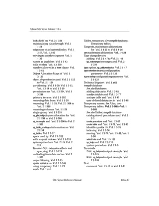 Sybase SQL Server Release 11.0.x



  locks held on Vol. 2 1-256                         Tables, temporary. See tempdb database;
  manipulating data through Vol. 1                           Temporary tables
      1-28                                           Tangents, mathematical functions
  migration to a clustered index Vol. 1                      for Vol. 1 4-25 to Vol. 1 4-26
      3-57, Vol. 1 3-85                              tan mathematical function Vol. 1 4-26
  moving to another segment Vol. 1                   Tape dump devices
      1-30                                              adding Vol. 2 1-47 to Vol. 2 1-49
  names as qualiﬁers Vol. 1 5-43                        sp_volchanged messages and Vol. 2
  with no data Vol. 1 3-310                                  1-356
  number allowed in a from clause Vol.               tape option, sp_addumpdevice Vol. 2 1-47
      1 5-61                                         tape retention in days conﬁguration
  Object Allocation Maps of Vol. 1                           parameter Vol. 2 1-135
      3-115                                          tcp no delay conﬁguration parameter Vol.
  object dependencies and Vol. 2 1-152                       2 1-135
      to Vol. 2 1-154                                Technical Support Vol. 1 xxii
  partitioning Vol. 1 1-30, Vol. 1 3-15,             tempdb database
      Vol. 1 3-18 to Vol. 1 3-19                        See also Databases
  permissions on Vol. 1 3-204, Vol. 1                   adding objects to Vol. 1 3-85
      3-288                                             sysobjects table and Vol. 1 3-77
  primary keys on Vol. 2 1-292                          systypes table and Vol. 1 3-85
  removing data from Vol. 1 1-29                        user-deﬁned datatypes in Vol. 1 2-40
  renaming Vol. 1 1-26, Vol. 2 1-308 to              Temporary names. See Alias, user
      Vol. 2 1-310                                   Temporary tables Vol. 1 5-98 to Vol. 1
  renaming columns Vol. 1 1-26                               5-101
  single-group Vol. 1 3-218                             See also Tables; tempdb database
  sp_placeobject space allocation for Vol.              catalog stored procedures and Vol. 2
      2 1-284 to Vol. 2 1-286                                2-3
  sp_recompile and Vol. 2 1-300 to Vol. 2               create procedure and Vol. 1 3-67
      1-301                                             create table and Vol. 1 3-76, Vol. 1 3-85
  sp_table_privileges information on Vol.               identiﬁer preﬁx (#) Vol. 1 3-76
      2 2-34                                            indexing Vol. 1 3-56
  sp_tables Vol. 2 2-37                                 naming Vol. 1 3-76, Vol. 1 5-41, Vol. 1
  space used by Vol. 2 1-331                                 5-98
  with suspect indexes Vol. 2 1-253                     select into and Vol. 1 5-101
  system procedure Vol. 2 1-9, Vol. 2                   sp_help and Vol. 2 1-210
      2-3                                               system procedure Vol. 2 1-9
  Transact-SQL extension effects and                 Terminals
      querying Vol. 1 3-219                             7-bit, sp_helpsort output example Vol.
  unbinding from data caches Vol. 2                          2 1-245
      1-339                                             8-bit, sp_helpsort output example Vol.
  unpartitioning Vol. 1 3-15                                 2 1-246
  update statistics on Vol. 1 3-346                  Text
  using temporary Vol. 1 1-23                           comment Vol. 1 5-10 to Vol. 1 5-11
  work Vol. 1 4-4



                       SQL Server Reference Manual                                       Index-67
 