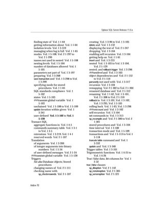 Sybase SQL Server Release 11.0.x



  ﬁnding state of Vol. 1 1-64                    creating Vol. 1 3-96 to Vol. 1 3-105
  getting information about Vol. 1 1-64          delete and Vol. 1 3-132
  isolation levels Vol. 1 3-319                  displaying the text of Vol. 2 1-247
  managing when log is full Vol. 1 1-65          dropping Vol. 1 3-164
  modes Vol. 1 5-108, Vol. 2 1-297 to            enabling self recursion Vol. 1 3-104
       Vol. 2 1-299                              getting help on Vol. 1 1-61
  names not used in nested Vol. 1 5-108          insert and Vol. 1 3-233
  nesting levels Vol. 1 5-104                    nested Vol. 1 3-103 to Vol. 1 3-104,
  number of databases allowed Vol. 1                   Vol. 2 1-129
       5-105                                     nested, and rollback trigger Vol. 1 3-296
  parameters not part of Vol. 1 3-197            @@nestlevel and Vol. 1 3-103
  preparing Vol. 1 3-268                         object dependencies and Vol. 2 1-152
  save transaction and Vol. 1 3-298 to Vol.            to Vol. 2 1-154
       1 3-299                                   parseonly not used with Vol. 1 3-317
  specifying mode for stored                     recursion Vol. 1 3-104
       procedures Vol. 1 1-65                    remapping Vol. 2 1-302 to Vol. 2 1-304
  SQL standards compliance Vol. 1                renamed database and Vol. 2 1-312
       5-102                                     renaming Vol. 1 1-62, Vol. 1 3-101,
  states Vol. 1 5-103                                  Vol. 2 1-308 to Vol. 2 1-310
  @@transtate global variable Vol. 1             rollback in Vol. 1 3-101, Vol. 1 3-102,
       5-103                                           Vol. 1 3-295, Vol. 1 5-105
  unchained Vol. 1 5-108 to Vol. 1 5-109         rolling back Vol. 1 1-63, Vol. 1 3-296
  update iteration within given Vol. 1           @@rowcount and Vol. 1 3-102
       3-341                                     self recursion Vol. 1 3-104
  user-deﬁned Vol. 1 5-102 to Vol. 1             set commands in Vol. 1 3-313
       5-120                                     sp_recompile and Vol. 2 1-300 to Vol. 2
Transact-SQL                                           1-301
  aggregate functions in Vol. 1 4-5              stored procedures and Vol. 1 3-104
  commands summary table Vol. 1 3-1              time interval Vol. 1 3-100
       to Vol. 1 3-5                             transaction mode and Vol. 1 5-109
  extensions Vol. 1 3-219, Vol. 1 4-1            transactions and Vol. 1 5-113 to Vol. 1
  reserved words Vol. 2 1-107                          5-118
Translation                                      truncate table command and Vol. 1
  of arguments Vol. 1 3-269                            3-332
  of integer arguments into binary               update and Vol. 1 3-340
       numbers Vol. 1 5-34                    Trigger tables Vol. 1 3-101
  of user-deﬁned messages Vol. 2 1-24         Trigonometric functions Vol. 1 4-25 to
@@transtate global variable Vol. 1 5-128               Vol. 1 4-26
Triggers                                      True/false data, bit columns for Vol. 1
  See also Database objects; Stored                    2-32
       procedures                             true | false clauses
  changing names of Vol. 2 1-111                 sp_dboption Vol. 2 1-142
  checking name with                             sp_remoteoption Vol. 2 1-305
       sp_checkreswords Vol. 2 1-107             sp_serveroption Vol. 2 1-321



Index-70
 
