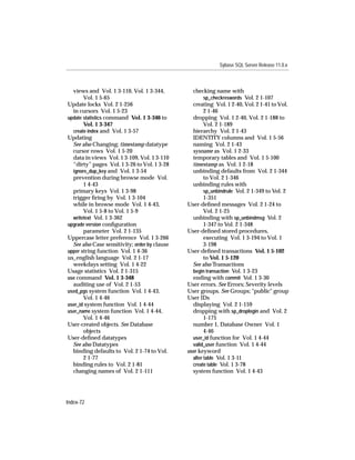 Sybase SQL Server Release 11.0.x



  views and Vol. 1 3-110, Vol. 1 3-344,          checking name with
       Vol. 1 5-65                                     sp_checkreswords Vol. 2 1-107
Update locks Vol. 2 1-256                        creating Vol. 1 2-40, Vol. 2 1-41 to Vol.
  in cursors Vol. 1 5-23                               2 1-46
update statistics command Vol. 1 3-346 to        dropping Vol. 1 2-40, Vol. 2 1-188 to
       Vol. 1 3-347                                    Vol. 2 1-189
  create index and Vol. 1 3-57                   hierarchy Vol. 2 1-43
Updating                                         IDENTITY columns and Vol. 1 5-56
  See also Changing; timestamp datatype          naming Vol. 2 1-43
  cursor rows Vol. 1 5-20                        sysname as Vol. 1 2-33
  data in views Vol. 1 3-109, Vol. 1 3-110       temporary tables and Vol. 1 5-100
  “dirty” pages Vol. 1 3-26 to Vol. 1 3-28       timestamp as Vol. 1 2-18
  ignore_dup_key and Vol. 1 3-54                 unbinding defaults from Vol. 2 1-344
  prevention during browse mode Vol.                   to Vol. 2 1-346
       1 4-43                                    unbinding rules with
  primary keys Vol. 1 3-98                             sp_unbindrule Vol. 2 1-349 to Vol. 2
  trigger ﬁring by Vol. 1 3-104                        1-351
  while in browse mode Vol. 1 4-43,            User-deﬁned messages Vol. 2 1-24 to
       Vol. 1 5-8 to Vol. 1 5-9                        Vol. 2 1-25
  writetext Vol. 1 3-362                         unbinding with sp_unbindmsg Vol. 2
upgrade version conﬁguration                           1-347 to Vol. 2 1-348
       parameter Vol. 2 1-135                  User-deﬁned stored procedures,
Uppercase letter preference Vol. 1 3-266               executing Vol. 1 3-194 to Vol. 1
  See also Case sensitivity; order by clause           3-198
upper string function Vol. 1 4-36              User-deﬁned transactions Vol. 1 5-102
us_english language Vol. 2 1-17                        to Vol. 1 5-120
  weekdays setting Vol. 1 4-22                   See also Transactions
Usage statistics Vol. 2 1-315                    begin transaction Vol. 1 3-23
use command Vol. 1 3-348                         ending with commit Vol. 1 3-30
  auditing use of Vol. 2 1-53                  User errors. See Errors; Severity levels
used_pgs system function Vol. 1 4-43,          User groups. See Groups; "public" group
       Vol. 1 4-46                             User IDs
user_id system function Vol. 1 4-44              displaying Vol. 2 1-159
user_name system function Vol. 1 4-44,           dropping with sp_droplogin and Vol. 2
       Vol. 1 4-46                                     1-175
User-created objects. See Database               number 1, Database Owner Vol. 1
       objects                                         4-46
User-deﬁned datatypes                            user_id function for Vol. 1 4-44
  See also Datatypes                             valid_user function Vol. 1 4-44
  binding defaults to Vol. 2 1-74 to Vol.      user keyword
       2 1-77                                    alter table Vol. 1 3-11
  binding rules to Vol. 2 1-81                   create table Vol. 1 3-78
  changing names of Vol. 2 1-111                 system function Vol. 1 4-43




Index-72
 