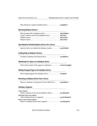 Sybase SQL Server Release 11.0.x                                    Managing Database Devices, Segments, and Thresholds



   Place the log on a separate database device . . . . . . . . . . . . . . . . . sp_logdevice


Mirroring Database Devices
   Back up master after changing a mirror . . . . . . . . . . . . . . . . . . . . . dump database
   Create a software mirror for a database device. . . . . . . . . . . . . . . disk mirror
   Disable a mirror . . . . . . . . . . . . . . . . . . . . . . . . . . . . . . . . . . . . . . . . . disk unmirror
   Restart a mirror . . . . . . . . . . . . . . . . . . . . . . . . . . . . . . . . . . . . . . . . . disk remirror


Specifying the Default Database Devices for a Server
   Specify a device as a default for database creation. . . . . . . . . . . . sp_diskdefault


Getting Help on Database Devices
   Get help on database and dump devices . . . . . . . . . . . . . . . . . . . . sp_helpdevice


Monitoring Free Space on a Database Device
   Find out the number of free pages on a disk piece . . . . . . . . . . . . curunreservedpgs()


Writing Changed Pages to the Database Device
   Write changed pages to the database device . . . . . . . . . . . . . . . . . checkpoint


Removing a Database Device from a Server
   Remove a database or dump device from a SQL Server . . . . . . . sp_dropdevice


Deﬁning a Segment

Create a segment
   Deﬁne a segment on the current database’s device . . . . . . . . . . . sp_addsegment
Add another device to the segment
   Add a database device to a segment. . . . . . . . . . . . . . . . . . . . . . . . sp_extendsegment
Remove a device from the segment
   Remove a database device from a segment . . . . . . . . . . . . . . . . . . sp_dropsegment




                              SQL Server Reference Manual                                                             1-53
 