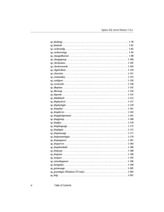 Sybase SQL Server Release 11.0.x



     sp_bindmsg . . . . . . . . . . . . . . . . . . . . . . . . . . . . . . . . . . . . . . . . . . . . . . . . . . . . . . 1-78
     sp_bindrule . . . . . . . . . . . . . . . . . . . . . . . . . . . . . . . . . . . . . . . . . . . . . . . . . . . . . . 1-81
     sp_cacheconﬁg . . . . . . . . . . . . . . . . . . . . . . . . . . . . . . . . . . . . . . . . . . . . . . . . . . . . 1-85
     sp_cachestrategy . . . . . . . . . . . . . . . . . . . . . . . . . . . . . . . . . . . . . . . . . . . . . . . . . . 1-94
     sp_changedbowner . . . . . . . . . . . . . . . . . . . . . . . . . . . . . . . . . . . . . . . . . . . . . . . . . 1-98
     sp_changegroup . . . . . . . . . . . . . . . . . . . . . . . . . . . . . . . . . . . . . . . . . . . . . . . . . . 1-100
     sp_checknames . . . . . . . . . . . . . . . . . . . . . . . . . . . . . . . . . . . . . . . . . . . . . . . . . . . 1-102
     sp_checkreswords . . . . . . . . . . . . . . . . . . . . . . . . . . . . . . . . . . . . . . . . . . . . . . . . . 1-104
     sp_chgattribute . . . . . . . . . . . . . . . . . . . . . . . . . . . . . . . . . . . . . . . . . . . . . . . . . . 1-118
     sp_clearstats. . . . . . . . . . . . . . . . . . . . . . . . . . . . . . . . . . . . . . . . . . . . . . . . . . . . . 1-121
     sp_commonkey . . . . . . . . . . . . . . . . . . . . . . . . . . . . . . . . . . . . . . . . . . . . . . . . . . . 1-123
     sp_conﬁgure . . . . . . . . . . . . . . . . . . . . . . . . . . . . . . . . . . . . . . . . . . . . . . . . . . . . . 1-126
     sp_cursorinfo . . . . . . . . . . . . . . . . . . . . . . . . . . . . . . . . . . . . . . . . . . . . . . . . . . . . 1-138
     sp_dboption . . . . . . . . . . . . . . . . . . . . . . . . . . . . . . . . . . . . . . . . . . . . . . . . . . . . . 1-142
     sp_dbremap . . . . . . . . . . . . . . . . . . . . . . . . . . . . . . . . . . . . . . . . . . . . . . . . . . . . . 1-150
     sp_depends . . . . . . . . . . . . . . . . . . . . . . . . . . . . . . . . . . . . . . . . . . . . . . . . . . . . . . 1-152
     sp_diskdefault . . . . . . . . . . . . . . . . . . . . . . . . . . . . . . . . . . . . . . . . . . . . . . . . . . . 1-155
     sp_displaylevel . . . . . . . . . . . . . . . . . . . . . . . . . . . . . . . . . . . . . . . . . . . . . . . . . . . 1-157
     sp_displaylogin . . . . . . . . . . . . . . . . . . . . . . . . . . . . . . . . . . . . . . . . . . . . . . . . . . 1-159
     sp_dropalias . . . . . . . . . . . . . . . . . . . . . . . . . . . . . . . . . . . . . . . . . . . . . . . . . . . . . 1-161
     sp_dropdevice . . . . . . . . . . . . . . . . . . . . . . . . . . . . . . . . . . . . . . . . . . . . . . . . . . . . 1-163
     sp_dropglockpromote . . . . . . . . . . . . . . . . . . . . . . . . . . . . . . . . . . . . . . . . . . . . . . 1-165
     sp_dropgroup . . . . . . . . . . . . . . . . . . . . . . . . . . . . . . . . . . . . . . . . . . . . . . . . . . . . 1-168
     sp_dropkey . . . . . . . . . . . . . . . . . . . . . . . . . . . . . . . . . . . . . . . . . . . . . . . . . . . . . . 1-170
     sp_droplanguage . . . . . . . . . . . . . . . . . . . . . . . . . . . . . . . . . . . . . . . . . . . . . . . . . 1-173
     sp_droplogin. . . . . . . . . . . . . . . . . . . . . . . . . . . . . . . . . . . . . . . . . . . . . . . . . . . . . 1-175
     sp_dropmessage . . . . . . . . . . . . . . . . . . . . . . . . . . . . . . . . . . . . . . . . . . . . . . . . . . 1-177
     sp_dropremotelogin . . . . . . . . . . . . . . . . . . . . . . . . . . . . . . . . . . . . . . . . . . . . . . . 1-179
     sp_dropsegment . . . . . . . . . . . . . . . . . . . . . . . . . . . . . . . . . . . . . . . . . . . . . . . . . . 1-181
     sp_dropserver . . . . . . . . . . . . . . . . . . . . . . . . . . . . . . . . . . . . . . . . . . . . . . . . . . . . 1-184
     sp_dropthreshold . . . . . . . . . . . . . . . . . . . . . . . . . . . . . . . . . . . . . . . . . . . . . . . . . 1-186
     sp_droptype . . . . . . . . . . . . . . . . . . . . . . . . . . . . . . . . . . . . . . . . . . . . . . . . . . . . . 1-188
     sp_dropuser . . . . . . . . . . . . . . . . . . . . . . . . . . . . . . . . . . . . . . . . . . . . . . . . . . . . . 1-190
     sp_estspace . . . . . . . . . . . . . . . . . . . . . . . . . . . . . . . . . . . . . . . . . . . . . . . . . . . . . . 1-192
     sp_extendsegment . . . . . . . . . . . . . . . . . . . . . . . . . . . . . . . . . . . . . . . . . . . . . . . . 1-196
     sp_foreignkey . . . . . . . . . . . . . . . . . . . . . . . . . . . . . . . . . . . . . . . . . . . . . . . . . . . . 1-199
     sp_getmessage . . . . . . . . . . . . . . . . . . . . . . . . . . . . . . . . . . . . . . . . . . . . . . . . . . . 1-202
     sp_grantlogin (Windows NT only) . . . . . . . . . . . . . . . . . . . . . . . . . . . . . . . . . . . 1-204
     sp_help . . . . . . . . . . . . . . . . . . . . . . . . . . . . . . . . . . . . . . . . . . . . . . . . . . . . . . . . . 1-207



vi         Table of Contents
 