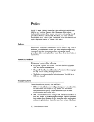 Preface

                    The SQL Server Reference Manual is a two-volume guide to Sybase
                    SQL Server™ and the Transact-SQL® language. This volume
                    includes information about system procedures and catalog stored
                    procedures. Volume 1, Commands, Functions, and Topics contains
                    information about Transact-SQL commands, built-in functions, and
                    topics of general interest to Transact-SQL users.


Audience
                    This manual is intended as a reference tool for Transact-SQL users of
                    all levels. It provides basic syntax and usage information for every
                    command, function, system procedure, and catalog stored
                    procedure. It does not explain how to use these elements to build an
                    application.


How to Use This Book
                    This manual consists of the following:
                    • Chapter 1, “System Procedures,” contains reference pages for
                      SQL Server system procedures.
                    • Chapter 2, “Catalog Stored Procedures,” contains reference pages
                      for SQL Server catalog stored procedures.
                    • The Index contains entries for both volumes of the SQL Server
                      Reference Manual.


Related Documents
                    Other manuals that you may ﬁnd useful are:
                    • SQL Server installation and conﬁguration guide, which describes
                      the installation procedures for SQL Server and documents
                      operating-system-speciﬁc system administration, security
                      administration, and tuning tasks.
                    • SQL Server Performance and Tuning Guide, which explains how to
                      tune SQL Server for maximum performance. The book includes
                      information about database design issues that affect performance
                      and query optimization. It also discusses how to tune SQL Server



                    SQL Server Reference Manual                                        xiii
 