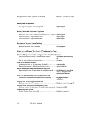 Managing Database Devices, Segments, and Thresholds                               Sybase SQL Server Release 11.0.x




Getting Help on Segments
   Get help on a segment or on all segments . . . . . . . . . . . . . . . . . . . sp_helpsegment


Putting Tables and Indexes on Segments
   Determine which tables and indexes are located on a segment . sp_helpsegment
   Allocate space on a segment for an index . . . . . . . . . . . . . . . . . . . sp_placeobject
   Allocate space on a segment for a table . . . . . . . . . . . . . . . . . . . . . sp_placeobject


Removing a Segment from a Database
   Remove a segment from a database . . . . . . . . . . . . . . . . . . . . . . . . sp_dropsegment


Using the Last-Chance Threshold (LCT) to Manage Log Space

Determine what happens to transactions running when the last-chance threshold is crossed
   Abort transactions running when the LCT is crossed . . . . . . . . . sp_dboption “abort tran on log
                                                                                     full”
   Put the new database option into effect . . . . . . . . . . . . . . . . . . . . . checkpoint
Create and test a threshold procedure
   Create a procedure for the last-chance threshold . . . . . . . . . . . . . create procedure
   Execute the database’s default threshold procedure . . . . . . . . . . sp_thresholdaction
Execute commands after the last-chance threshold has been crossed
   Run commands after the last-chance threshold is crossed . . . . . alter database, bcp (fast), dump
                                                                     database, dump transaction,
                                                                     readtext, select, writetext
Create a last-chance threshold for database created pre-release 10.0
   Create a last-chance threshold for an existing database . . . . . . . lct_admin(“lastchance”),
                                                                         sp_logdevice
Determine where the last-chance threshold is located
   Find out where the LCT is located . . . . . . . . . . . . . . . . . . . . . . . . . lct_admin(“reserve”, log_pages”)
Determine whether the last-chance threshold has been crossed
   Find out whether the last-chance threshold has been crossed . . lct_admin(“logfull”)
Disable the last-chance threshold
   Disable the last-chance threshold . . . . . . . . . . . . . . . . . . . . . . . . . . lct_admin(“unsuspend”)




1-54                      SQL Server Roadmap
 