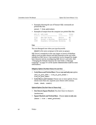 Conventions Used in This Manual                                     Sybase SQL Server Release 11.0.x



                        • Examples showing the use of Transact-SQL commands are
                          printed like this:
                            select * from publishers
                        • Examples of output from the computer are printed like this:
                            pub_id    pub_name                     city             state
                            -------   -------------------          ----------       -----
                            0736      New Age Books                Boston           MA
                            0877      Binnet & Hardley             Washington       DC
                            1389      Algodata Infosystems         Berkeley         CA


                        Case

                        You can disregard case when you type keywords:
                            SELECT is the same as Select is the same as select
                        SQL Server’s sensitivity to the case (upper or lower) of database
                        objects (such as table names) and data depends on the sort order
                        installed on SQL Server. Case sensitivity can be changed for single-
                        byte character sets by reconﬁguring SQL Server’s sort order. (See
                        “Changing the Default Character Set, Sort Order, or Message
                        Language” on page 12-5 of the System Administration Guide for more
                        information.)

                        Obligatory Options {You Must Choose At Least One}

                        • Curly Braces and Vertical Bars: Choose one and only one option.
                            {die_on_your_feet | live_on_your_knees |
                            live_on_your_feet}
                        • Curly Braces and Commas: Choose one or more options. If you
                          choose more than one, separate your choices with commas.
                            {cash, check, credit}


                        Optional Options [You Don’t Have to Choose Any]

                        • One Item in Square Brackets: You don’t have to choose it.
                            [anchovies]
                        • Square Brackets and Vertical Bars: Choose none or only one.
                            [beans | rice | sweet_potatoes]




xvi                     Preface
 