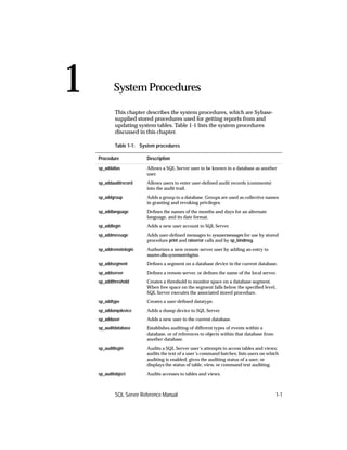 1           System Procedures                                                              1.



            This chapter describes the system procedures, which are Sybase-
            supplied stored procedures used for getting reports from and
            updating system tables. Table 1-1 lists the system procedures
            discussed in this chapter.

            Table 1-1: System procedures

    Procedure            Description
    sp_addalias          Allows a SQL Server user to be known in a database as another
                         user.
    sp_addauditrecord    Allows users to enter user-deﬁned audit records (comments)
                         into the audit trail.
    sp_addgroup          Adds a group to a database. Groups are used as collective names
                         in granting and revoking privileges.
    sp_addlanguage       Deﬁnes the names of the months and days for an alternate
                         language, and its date format.
    sp_addlogin          Adds a new user account to SQL Server.
    sp_addmessage        Adds user-deﬁned messages to sysusermessages for use by stored
                         procedure print and raiserror calls and by sp_bindmsg.
    sp_addremotelogin    Authorizes a new remote server user by adding an entry to
                         master.dbo.sysremotelogins.
    sp_addsegment        Deﬁnes a segment on a database device in the current database.
    sp_addserver         Deﬁnes a remote server, or deﬁnes the name of the local server.
    sp_addthreshold      Creates a threshold to monitor space on a database segment.
                         When free space on the segment falls below the speciﬁed level,
                         SQL Server executes the associated stored procedure.
    sp_addtype           Creates a user-deﬁned datatype.
    sp_addumpdevice      Adds a dump device to SQL Server.
    sp_adduser           Adds a new user to the current database.
    sp_auditdatabase     Establishes auditing of different types of events within a
                         database, or of references to objects within that database from
                         another database.
    sp_auditlogin        Audits a SQL Server user’s attempts to access tables and views;
                         audits the text of a user’s command batches; lists users on which
                         auditing is enabled; gives the auditing status of a user; or
                         displays the status of table, view, or command text auditing.
    sp_auditobject       Audits accesses to tables and views.



            SQL Server Reference Manual                                                    1-1
 