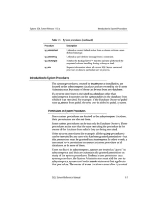 Sybase SQL Server Release 11.0.x                                       Introduction to System Procedures



                        Table 1-1: System procedures (continued)

               Procedure              Description
               sp_unbindefault        Unbinds a created default value from a column or from a user-
                                      deﬁned datatype.
               sp_unbindmsg           Unbinds a user-deﬁned message from a constraint.
               sp_volchanged          Notiﬁes the Backup Server™ that the operator performed the
                                      requested volume handling during a dump or load.
               sp_who                 Reports information about all current SQL Server users and
                                      processes or about a particular user or process.


Introduction to System Procedures
                        The system procedures, created by installmaster at installation, are
                        located in the sybsystemprocs database and are owned by the System
                        Administrator, but many of them can be run from any database.
                        If a system procedure is executed in a database other than
                        sybsystemprocs, it operates on the system tables in the database from
                        which it was executed. For example, if the Database Owner of pubs2
                        runs sp_adduser from pubs2, the new user is added to pubs2..sysusers.


                   Permissions on System Procedures

                        Since system procedures are located in the sybsystemprocs database,
                        their permissions are also set there.
                        Some system procedures can be run only by Database Owners. These
                        procedures make sure that the user executing the procedure is the
                        owner of the database from which they are being executed.
                        Other system procedures (for example, all the sp_help procedures)
                        can be executed by any user who has been granted permission—but
                        this permission must be granted in sybsystemprocs. In other words, a
                        user must have permission to execute a system procedure in all
                        databases, or in none of them.
                        Users not listed in sybsystemprocs..sysusers are treated as “guest” in
                        sybsystemprocs, and thus are automatically granted permission on
                        many of the system procedures. To deny a user permission on a
                        system procedure, the System Administrator must add the user to
                        sybsystemprocs..sysusers and write a revoke statement that applies to
                        that procedure. The owner of a user database cannot directly control




                        SQL Server Reference Manual                                                   1-7
 