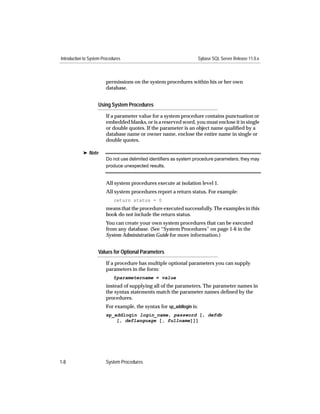 Introduction to System Procedures                                      Sybase SQL Server Release 11.0.x



                         permissions on the system procedures within his or her own
                         database.


                    Using System Procedures

                         If a parameter value for a system procedure contains punctuation or
                         embedded blanks, or is a reserved word, you must enclose it in single
                         or double quotes. If the parameter is an object name qualiﬁed by a
                         database name or owner name, enclose the entire name in single or
                         double quotes.

            ® Note
                         Do not use delimited identiﬁers as system procedure parameters; they may
                         produce unexpected results.


                         All system procedures execute at isolation level 1.
                         All system procedures report a return status. For example:
                             return status = 0
                         means that the procedure executed successfully. The examples in this
                         book do not include the return status.
                         You can create your own system procedures that can be executed
                         from any database. (See “System Procedures” on page 1-6 in the
                         System Administration Guide for more information.)


                    Values for Optional Parameters

                         If a procedure has multiple optional parameters you can supply
                         parameters in the form:
                             @parametername = value
                         instead of supplying all of the parameters. The parameter names in
                         the syntax statements match the parameter names deﬁned by the
                         procedures.
                         For example, the syntax for sp_addlogin is:
                         sp_addlogin login_name, password [, defdb
                             [, deflanguage [, fullname]]]




1-8                      System Procedures
 