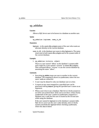 sp_addalias                                                    Sybase SQL Server Release 11.0.x




              sp_addalias
              Function
                  Allows a SQL Server user to be known in a database as another user.

              Syntax
                  sp_addalias loginame, name_in_db

              Parameters

                  loginame – is the master.dbo.syslogins name of the user who wants an
                      alternate identity in the current database.

                  name_in_db – is the database user name to alias loginame to. The name
                     must exist in both master.dbo.syslogins and in the sysusers table of
                     the current database.

              Examples
                  1. sp_addalias victoria, albert
                       There is a user named “albert” in the database’s sysusers table
                       and a login for a user named “victoria” in master.dbo.syslogins.
                       This command allows “victoria” to use the current database by
                       assuming the name “albert”.

              Comments
                  • Executing sp_addalias maps one user to another in the current
                    database. The mapping is shown in sysalternates, where the two
                    users’ suids are connected.
                  • A user may be aliased to only one database user at a time.
                  • A report on any users mapped to a speciﬁed user can be
                    generated with sp_helpuser, giving the speciﬁed user’s name as an
                    argument.
                  • When a user tries to use a database, SQL Server checks sysusers to
                    see if the user is listed there. If the user is not there, it then checks
                    sysalternates. If the user’s suid is in sysalternates, mapped to a
                    database user’s suid, the ﬁrst user is treated as the second user
                    while using the database.
                       If the user named in loginame is in the database’s sysusers table,
                       SQL Server won’t use the user’s alias identity, since it checks
                       sysusers and ﬁnds the loginame before checking sysalternates,
                       where the alias is listed.


1-10              System Procedures
 