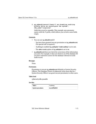 Sybase SQL Server Release 11.0.x                                                   sp_addauditrecord



                       2. sp_addauditrecord @text="I am disabling auditing
                          briefly while we reconfigure the system",
                          @db_name="corporate"
                           Adds this record to sysaudits. This example uses parameter
                           names with the @ preﬁx, which allows you to leave some ﬁelds
                           empty.

                  Comments
                       • You can use sp_addauditrecord if:
                           - You have been granted execute permission on sp_addauditrecord.
                             (No special role is required.)
                           - Auditing is enabled (sp_auditoption "enable auditing" is set to on).
                           - The adhoc records option of sp_auditoption is set to on.
                       • sp_addauditrecord does not check the correctness of the information
                         you enter. For example, it does not check to see if the database ID
                         you have entered is correct for the database referred to in the
                         audit record.

                  Messages
                       None.

                  Permissions
                       Permission to execute sp_addauditrecord defaults to System Security
                       Ofﬁcers. The Database Owner of sybsecurity (who must also be a
                       System Security Ofﬁcer) can grant execute permission to other users.

                  Tables Used
                       sybsecurity.dbo.sysaudits

                  See Also
                        Topics                       Auditing
                        System procedures            sp_auditoption




                       SQL Server Reference Manual                                              1-13
 