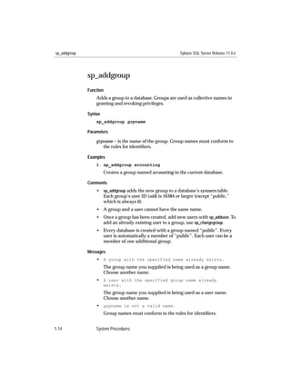 sp_addgroup                                                Sybase SQL Server Release 11.0.x




              sp_addgroup
              Function
                  Adds a group to a database. Groups are used as collective names in
                  granting and revoking privileges.

              Syntax
                  sp_addgroup grpname

              Parameters

                  grpname – is the name of the group. Group names must conform to
                     the rules for identiﬁers.

              Examples
                  1. sp_addgroup accounting
                       Creates a group named accounting in the current database.

              Comments
                  • sp_addgroup adds the new group to a database’s sysusers table.
                    Each group’s user ID (uid) is 16384 or larger (except “public,”
                    which is always 0).
                  • A group and a user cannot have the same name.
                  • Once a group has been created, add new users with sp_adduser. To
                    add an already existing user to a group, use sp_changegroup.
                  • Every database is created with a group named “public”. Every
                    user is automatically a member of “public”. Each user can be a
                    member of one additional group.

              Messages
                  • A group with the specified name already exists.
                       The group name you supplied is being used as a group name.
                       Choose another name.
                  • A user with the specified group name already
                       exists.
                       The group name you supplied is being used as a user name.
                       Choose another name.
                  • grpname is not a valid name.
                       Group names must conform to the rules for identiﬁers.


1-14              System Procedures
 