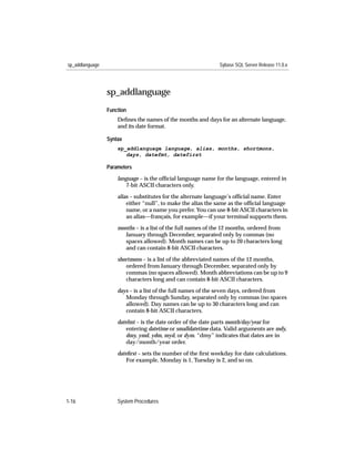 sp_addlanguage                                                Sybase SQL Server Release 11.0.x




                 sp_addlanguage
                 Function
                     Deﬁnes the names of the months and days for an alternate language,
                     and its date format.

                 Syntax
                     sp_addlanguage language, alias, months, shortmons,
                        days, datefmt, datefirst

                 Parameters

                     language – is the ofﬁcial language name for the language, entered in
                        7-bit ASCII characters only.

                     alias – substitutes for the alternate language’s ofﬁcial name. Enter
                         either “null”, to make the alias the same as the ofﬁcial language
                         name, or a name you prefer. You can use 8-bit ASCII characters in
                         an alias—français, for example—if your terminal supports them.

                     months – is a list of the full names of the 12 months, ordered from
                        January through December, separated only by commas (no
                        spaces allowed). Month names can be up to 20 characters long
                        and can contain 8-bit ASCII characters.

                     shortmons – is a list of the abbreviated names of the 12 months,
                        ordered from January through December, separated only by
                        commas (no spaces allowed). Month abbreviations can be up to 9
                        characters long and can contain 8-bit ASCII characters.

                     days – is a list of the full names of the seven days, ordered from
                        Monday through Sunday, separated only by commas (no spaces
                        allowed). Day names can be up to 30 characters long and can
                        contain 8-bit ASCII characters.
                     datefmt – is the date order of the date parts month/day/year for
                         entering datetime or smalldatetime data. Valid arguments are mdy,
                         dmy, ymd, ydm, myd, or dym. “dmy” indicates that dates are in
                         day/month/year order.
                     dateﬁrst – sets the number of the ﬁrst weekday for date calculations.
                         For example, Monday is 1, Tuesday is 2, and so on.




1-16                 System Procedures
 