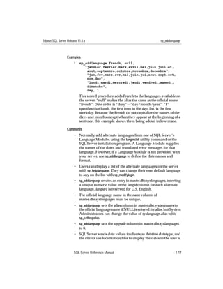 Sybase SQL Server Release 11.0.x                                                sp_addlanguage



                  Examples
                       1. sp_addlanguage french, null,
                             "janvier,fevrier,mars,avril,mai,juin,juillet,
                              aout,septembre,octobre,novembre,decembre",
                              "jan,fev,mars,avr,mai,juin,jui,aout,sept,oct,
                              nov,dec",
                              "lundi,mardi,mercredi,jeudi,vendredi,samedi,
                              dimanche",
                              dmy, 1
                           This stored procedure adds French to the languages available on
                           the server. “null” makes the alias the same as the ofﬁcial name,
                           “french”. Date order is “dmy”—”day/month/year”. “1”
                           speciﬁes that lundi, the ﬁrst item in the days list, is the ﬁrst
                           weekday. Because the French do not capitalize the names of the
                           days and months except when they appear at the beginning of a
                           sentence, this example shows them being added in lowercase.

                  Comments
                       • Normally, add alternate languages from one of SQL Server’s
                         Language Modules using the langinstall utility command or the
                         SQL Server installation program. A Language Module supplies
                         the names of the dates and translated error messages for that
                         language. However, if a Language Module is not provided with
                         your server, use sp_addlanguage to deﬁne the date names and
                         format.
                       • Users can display a list of the alternate languages on the server
                         with sp_helplanguage. They can change their own default language
                         to any on the list with sp_modifylogin.
                       • sp_addlanguage creates an entry in master.dbo.syslanguages, inserting
                         a unique numeric value in the langid column for each alternate
                         language. langid 0 is reserved for U.S. English.
                       • The ofﬁcial language name in the name column of
                         master.dbo.syslanguages must be unique.
                       • sp_addlanguage sets the alias column in master.dbo.syslanguages to
                         the ofﬁcial language name if NULL is entered for alias, but System
                         Administrators can change the value of syslanguage.alias with
                         sp_setlangalias.
                       • sp_addlanguage sets the upgrade column in master.dbo.syslanguages
                         to 0.
                       • SQL Server sends date values to clients as datetime datatype, and
                         the clients use localization ﬁles to display the dates in the user’s



                       SQL Server Reference Manual                                        1-17
 