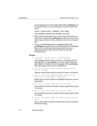 sp_addlanguage                                                 Sybase SQL Server Release 11.0.x



                        current language. For date strings added with sp_addlanguage, use
                        the convert function to convert the dates to character data in the
                        server:
                        select convert(char, pubdate) from table
                        where pubdate is datetime data and table is any table.
                    • When users perform data entry on date values and need to use
                      date names created with sp_addlanguage, the client must have these
                      values input as character data, and sent to the server as character
                      data.
                    • If users set default languages to a language added with
                      sp_addlanguage, and there are no localization ﬁles for the language,
                      they receive an informational message when they log in,
                      indicating that their client software could not open the
                      localization ﬁles.

                 Messages
                    • 'language' already exists in syslanguages.
                        This language already exists on the server. To change only the
                        language alias, use sp_setlangalias. To change months, shortmons,
                        days, datefmt, or dateﬁrst, drop the language with sp_droplanguage,
                        then add it again with your new speciﬁcations.
                    • List of full month names contains spaces, which
                        are not allowed.
                        Separate month names only by commas; no spaces are allowed.
                    • List of full month names contains name(s) which
                        have iso_1 non-alphabetic characters.
                        Month names cannot contain non-alphabetic characters, such as
                        punctuation.
                    • List of full month names has too few names.
                        The months list must have exactly 12 names separated by exactly
                        11 commas.
                    • List of full month names has too many names.
                        The months list must have exactly 12 names separated by exactly
                        11 commas.
                    • List of full month names has name(s) which are too
                        long.
                        One or more names in the list of full month names is more than
                        20 characters long.



1-18                System Procedures
 
