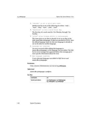 sp_addlanguage                                                  Sybase SQL Server Release 11.0.x



                     • 'datefmt' is not a valid date order.
                        datefmt must be in one of the following six orders: “mdy”,
                        “myd”, “dmy,” “dym”, “ydm”, “ymd”.
                     • 'datefirst' is not a valid first day.
                        The ﬁrst day of a week must be 1 for Monday through 7 for
                        Sunday.
                     • 'alias' alias already exists in syslanguages.
                        The name given as an alias is already in use as an alias in the
                        table master.dbo.syslanguages. If alias was speciﬁed as NULL, then
                        the ofﬁcial language name for this new language is already in
                        use as the alias for another language.
                     • Language not inserted.
                        An error occurred while adding this language to
                        master.dbo.syslanguages, so the language was not added. The SQL
                        Server error message that appeared before this message gives
                        more speciﬁc information about the error.
                     • New language inserted.
                        A new alternate language was added to SQL Server and
                        master.dbo.syslanguages.

                 Permissions
                     Only a System Administrator can execute sp_addlanguage.

                 Tables Used
                     master.dbo.syslanguages, sysobjects

                 See Also
                      Commands                  set
                      System procedures         sp_droplanguage, sp_helplanguage,
                                                sp_setlangalias, sp_modifylogin




1-20                 System Procedures
 