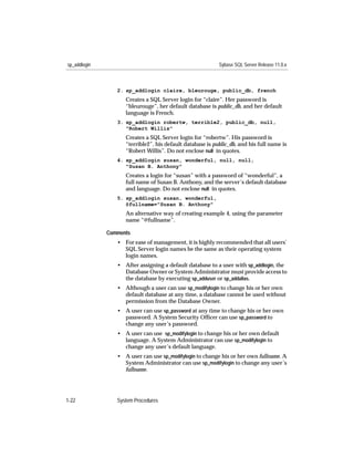 sp_addlogin                                                Sybase SQL Server Release 11.0.x



                 2. sp_addlogin claire, bleurouge, public_db, french
                    Creates a SQL Server login for “claire”. Her password is
                    “bleurouge”, her default database is public_db, and her default
                    language is French.
                 3. sp_addlogin robertw, terrible2, public_db, null,
                    "Robert Willis"
                    Creates a SQL Server login for “robertw”. His password is
                    “terrible2”, his default database is public_db, and his full name is
                    “Robert Willis”. Do not enclose null in quotes.
                 4. sp_addlogin susan, wonderful, null, null,
                    "Susan B. Anthony"
                    Creates a login for “susan” with a password of “wonderful”, a
                    full name of Susan B. Anthony, and the server’s default database
                    and language. Do not enclose null in quotes.
                 5. sp_addlogin susan, wonderful,
                    @fullname="Susan B. Anthony"
                    An alternative way of creating example 4, using the parameter
                    name “@fullname”.

              Comments
                 • For ease of management, it is highly recommended that all users’
                   SQL Server login names be the same as their operating system
                   login names.
                 • After assigning a default database to a user with sp_addlogin, the
                   Database Owner or System Administrator must provide access to
                   the database by executing sp_adduser or sp_addalias.
                 • Although a user can use sp_modifylogin to change his or her own
                   default database at any time, a database cannot be used without
                   permission from the Database Owner.
                 • A user can use sp_password at any time to change his or her own
                   password. A System Security Ofﬁcer can use sp_password to
                   change any user’s password.
                 • A user can use sp_modifylogin to change his or her own default
                   language. A System Administrator can use sp_modifylogin to
                   change any user’s default language.
                 • A user can use sp_modifylogin to change his or her own fullname. A
                   System Administrator can use sp_modifylogin to change any user’s
                   fullname.




1-22             System Procedures
 