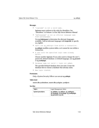 Sybase SQL Server Release 11.0.x                                                           sp_addlogin



                  Messages
                       • 'loginame' is not a valid name.
                           loginame must conform to the rules for identiﬁers. See
                           “Identiﬁers” in Volume 1 of the SQL Server Reference Manual.
                       • 'deflanguage' is not an official language name
                           from syslanguages.
                           Use sp_helplanguage to determine the alternate languages
                           available. Add an alternate language with langinstall, or specify
                           us_english.
                       • Can’t run sp_addlogin from within a transaction.
                           sp_addlogin modiﬁes system tables, so it cannot be run within a
                           transaction.
                       • A user with the specified login name already
                           exists.
                           Choose another loginame. If you only want to change the user’s
                           password, default database, or default language, use sp_password
                           or sp_modifylogin.
                       • Database name not valid -- login not added.
                           The speciﬁed default database does not exist. Create the
                           database ﬁrst or choose a database that already exists.
                       • New login created.

                  Permissions
                       Only a System Security Ofﬁcer can execute sp_addlogin.

                  Tables Used
                       master.dbo.sysdatabases, master.dbo.syslogins, sysobjects

                  See Also
                        Topics                       Login Management, Roles
                        System procedures            sp_addalias, sp_adduser, sp_auditsproc,
                                                     sp_droplogin, sp_locklogin, sp_modifylogin,
                                                     sp_password, sp_role




                       SQL Server Reference Manual                                                 1-23
 